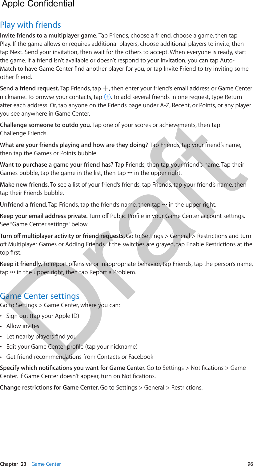 Chapter  23    Game Center  96Play with friendsInvite friends to a multiplayer game. Tap Friends, choose a friend, choose a game, then tap Play. If the game allows or requires additional players, choose additional players to invite, then tap Next. Send your invitation, then wait for the others to accept. When everyone is ready, start the game. If a friend isn’t available or doesn’t respond to your invitation, you can tap Auto-other friend.Send a friend request. Tap Friends, tap  , then enter your friend’s email address or Game Center nickname. To browse your contacts, tap  . To add several friends in one request, type Return after each address. Or, tap anyone on the Friends page under A-Z, Recent, or Points, or any player you see anywhere in Game Center.Challenge someone to outdo you. Tap one of your scores or achievements, then tap Challenge Friends.What are your friends playing and how are they doing? Tap Friends, tap your friend’s name, then tap the Games or Points bubble.Want to purchase a game your friend has? Tap Friends, then tap your friend’s name. Tap their Make new friends. To see a list of your friend’s friends, tap Friends, tap your friend’s name, then tap their Friends bubble.Unfriend a friend. Keep your email address private. See “Game Center settings” below.Go to Settings &gt; General &gt; Restrictions and turn Keep it friendly. Game Center settingsGo to Settings &gt; Game Center, where you can: •Sign out (tap your Apple ID) •Allow invites • • •Get friend recommendations from Contacts or FacebookChange restrictions for Game Center. Go to Settings &gt; General &gt; Restrictions.  Apple Confidential Draft