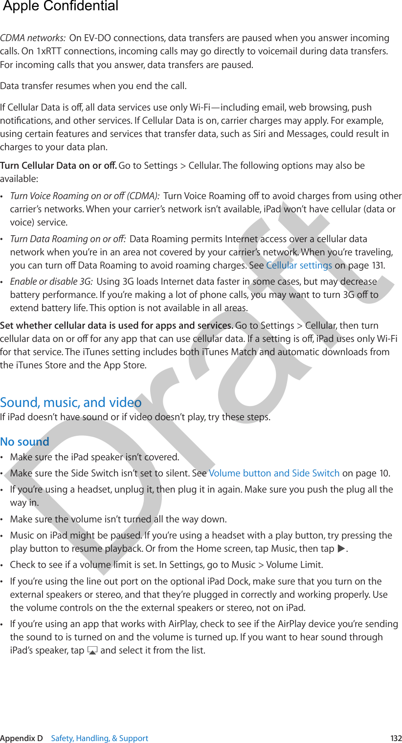 Appendix D    Safety, Handling, &amp; Support  132CDMA networks:  On EV-DO connections, data transfers are paused when you answer incoming calls. On 1xRTT connections, incoming calls may go directly to voicemail during data transfers. For incoming calls that you answer, data transfers are paused.Data transfer resumes when you end the call.using certain features and services that transfer data, such as Siri and Messages, could result in charges to your data plan.Go to Settings &gt; Cellular. The following options may also be available: •carrier’s networks. When your carrier’s network isn’t available, iPad won’t have cellular (data orvoice) service. •Data Roaming permits Internet access over a cellular datanetwork when you’re in an area not covered by your carrier’s network. When you’re traveling,Cellular settings on page 131. •Enable or disable 3G:  Using 3G loads Internet data faster in some cases, but may decreaseextend battery life. This option is not available in all areas.Set whether cellular data is used for apps and services. Go to Settings &gt; Cellular, then turn for that service. The iTunes setting includes both iTunes Match and automatic downloads from the iTunes Store and the App Store.Sound, music, and videoIf iPad doesn’t have sound or if video doesn’t play, try these steps.No sound •Make sure the iPad speaker isn’t covered. •Make sure the Side Switch isn’t set to silent. See Volume button and Side Switch on page 10. •If you’re using a headset, unplug it, then plug it in again. Make sure you push the plug all theway in. •Make sure the volume isn’t turned all the way down. •Music on iPad might be paused. If you’re using a headset with a play button, try pressing theplay button to resume playback. Or from the Home screen, tap Music, then tap  . •Check to see if a volume limit is set. In Settings, go to Music &gt; Volume Limit.  •If you’re using the line out port on the optional iPad Dock, make sure that you turn on theexternal speakers or stereo, and that they’re plugged in correctly and working properly. Usethe volume controls on the the external speakers or stereo, not on iPad. •If you’re using an app that works with AirPlay, check to see if the AirPlay device you’re sendingthe sound to is turned on and the volume is turned up. If you want to hear sound throughiPad’s speaker, tap   and select it from the list.  Apple Confidential Draft