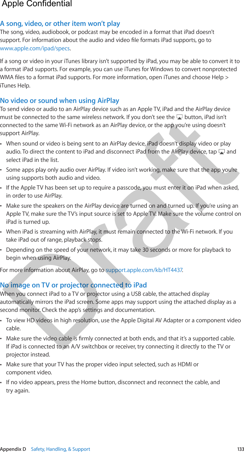 Appendix D    Safety, Handling, &amp; Support  133A song, video, or other item won’t playThe song, video, audiobook, or podcast may be encoded in a format that iPad doesn’t www.apple.com/ipad/specs.If a song or video in your iTunes library isn’t supported by iPad, you may be able to convert it to a format iPad supports. For example, you can use iTunes for Windows to convert nonprotected iTunes Help.No video or sound when using AirPlayTo send video or audio to an AirPlay device such as an Apple TV, iPad and the AirPlay device must be connected to the same wireless network. If you don’t see the   button, iPad isn’t connected to the same Wi-Fi network as an AirPlay device, or the app you’re using doesn’t support AirPlay. •When sound or video is being sent to an AirPlay device, iPad doesn’t display video or playaudio. To direct the content to iPad and disconnect iPad from the AirPlay device, tap   andselect iPad in the list. •Some apps play only audio over AirPlay. If video isn’t working, make sure that the app you’reusing supports both audio and video. •If the Apple TV has been set up to require a passcode, you must enter it on iPad when asked,in order to use AirPlay. •Make sure the speakers on the AirPlay device are turned on and turned up. If you’re using anApple TV, make sure the TV’s input source is set to Apple TV. Make sure the volume control oniPad is turned up. •When iPad is streaming with AirPlay, it must remain connected to the Wi-Fi network. If youtake iPad out of range, playback stops. •Depending on the speed of your network, it may take 30 seconds or more for playback tobegin when using AirPlay.For more information about AirPlay, go to support.apple.com/kb/HT4437.No image on TV or projector connected to iPadWhen you connect iPad to a TV or projector using a USB cable, the attached display automatically mirrors the iPad screen. Some apps may support using the attached display as a second monitor. Check the app’s settings and documentation. •To view HD videos in high resolution, use the Apple Digital AV Adapter or a component videocable. •If iPad is connected to an A/V switchbox or receiver, try connecting it directly to the TV orprojector instead. •Make sure that your TV has the proper video input selected, such as HDMI orcomponent video. •If no video appears, press the Home button, disconnect and reconnect the cable, andtry again.  Apple Confidential Draft