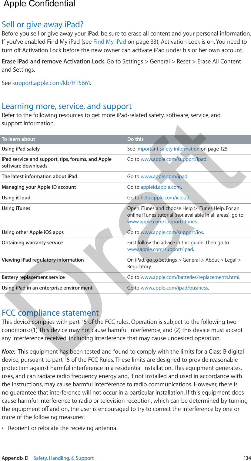 Appendix D    Safety, Handling, &amp; Support  134Sell or give away iPad?Before you sell or give away your iPad, be sure to erase all content and your personal information. If you’ve enabled Find My iPad (see Find My iPad on page 33), Activation Lock is on. You need to Erase iPad and remove Activation Lock. Go to Settings &gt; General &gt; Reset &gt; Erase All Content and Settings.See support.apple.com/kb/HT5661.Learning more, service, and supportRefer to the following resources to get more iPad-related safety, software, service, and support information.To learn about Do thisUsing iPad safely See Important safety information on page 125.iPad service and support, tips, forums, and Apple software downloadsGo to www.apple.com/support/ipad.The latest information about iPad Go to www.apple.com/ipad.Managing your Apple ID account Go to appleid.apple.com.Using iCloud Go to help.apple.com/icloud.Using iTunes Open iTunes and choose Help &gt; iTunes Help. For an online iTunes tutorial (not available in all areas), go to www.apple.com/support/itunes.Using other Apple iOS apps Go to www.apple.com/support/ios.Obtaining warranty service First follow the advice in this guide. Then go to www.apple.com/support/ipad.Viewing iPad regulatory information On iPad, go to Settings &gt; General &gt; About &gt; Legal &gt; Regulatory.Battery replacement service Go to www.apple.com/batteries/replacements.html.Using iPad in an enterprise environment Go to www.apple.com/ipad/business.FCC compliance statementThis device complies with part 15 of the FCC rules. Operation is subject to the following two conditions: (1) This device may not cause harmful interference, and (2) this device must accept any interference received, including interference that may cause undesired operation.Note:  This equipment has been tested and found to comply with the limits for a Class B digital device, pursuant to part 15 of the FCC Rules. These limits are designed to provide reasonable protection against harmful interference in a residential installation. This equipment generates, uses, and can radiate radio frequency energy and, if not installed and used in accordance with the instructions, may cause harmful interference to radio communications. However, there is no guarantee that interference will not occur in a particular installation. If this equipment does cause harmful interference to radio or television reception, which can be determined by turning more of the following measures: •Reorient or relocate the receiving antenna.  Apple Confidential Draft