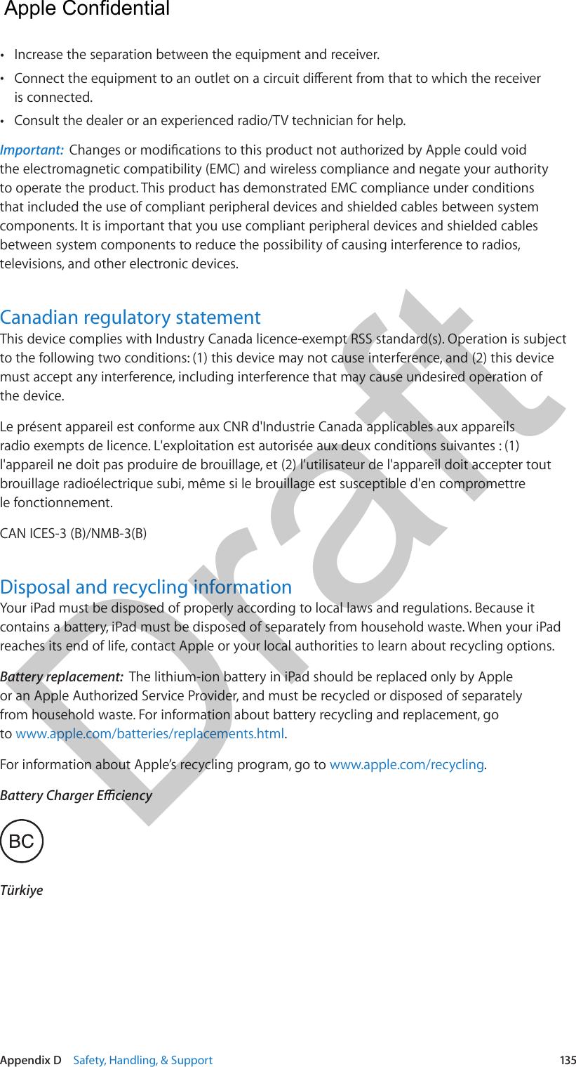 Appendix D    Safety, Handling, &amp; Support  135 •Increase the separation between the equipment and receiver. •is connected. •Consult the dealer or an experienced radio/TV technician for help.Important:  the electromagnetic compatibility (EMC) and wireless compliance and negate your authority to operate the product. This product has demonstrated EMC compliance under conditions that included the use of compliant peripheral devices and shielded cables between system components. It is important that you use compliant peripheral devices and shielded cables between system components to reduce the possibility of causing interference to radios, televisions, and other electronic devices.Canadian regulatory statementThis device complies with Industry Canada licence-exempt RSS standard(s). Operation is subject to the following two conditions: (1) this device may not cause interference, and (2) this device must accept any interference, including interference that may cause undesired operation of the device.Le présent appareil est conforme aux CNR d&apos;Industrie Canada applicables aux appareils radio exempts de licence. L&apos;exploitation est autorisée aux deux conditions suivantes : (1) l&apos;appareil ne doit pas produire de brouillage, et (2) l&apos;utilisateur de l&apos;appareil doit accepter tout brouillage radioélectrique subi, même si le brouillage est susceptible d&apos;en compromettre le fonctionnement.CAN ICES-3 (B)/NMB-3(B)Disposal and recycling informationYour iPad must be disposed of properly according to local laws and regulations. Because it contains a battery, iPad must be disposed of separately from household waste. When your iPad reaches its end of life, contact Apple or your local authorities to learn about recycling options.Battery replacement:  The lithium-ion battery in iPad should be replaced only by Apple or an Apple Authorized Service Provider, and must be recycled or disposed of separately from household waste. For information about battery recycling and replacement, go to www.apple.com/batteries/replacements.html.For information about Apple’s recycling program, go to www.apple.com/recycling.  Apple Confidential Draft
