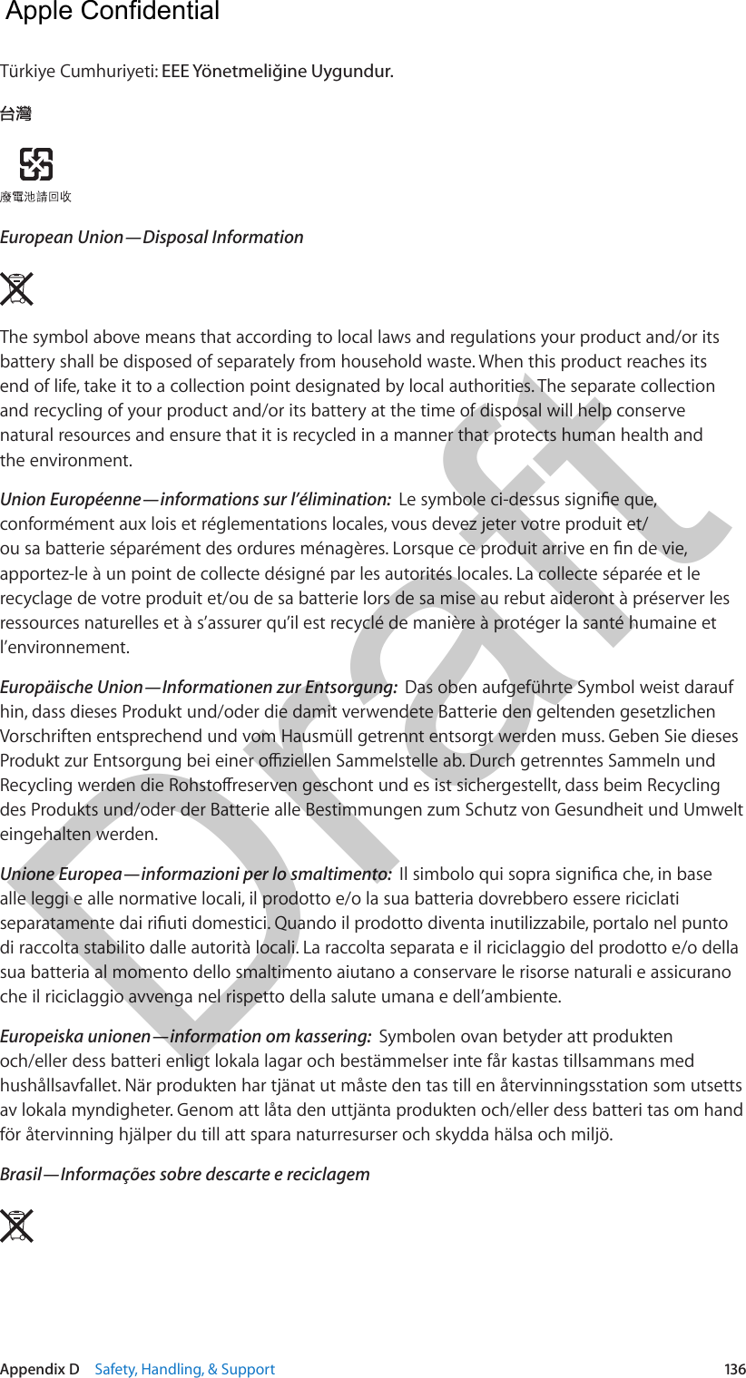 Appendix D    Safety, Handling, &amp; Support  136Türkiye Cumhuriyeti: EEE Yönetmelĭine Uygundur.The symbol above means that according to local laws and regulations your product and/or its battery shall be disposed of separately from household waste. When this product reaches its end of life, take it to a collection point designated by local authorities. The separate collection and recycling of your product and/or its battery at the time of disposal will help conserve natural resources and ensure that it is recycled in a manner that protects human health and the environment.conformément aux lois et réglementations locales, vous devez jeter votre produit et/apportez-le à un point de collecte désigné par les autorités locales. La collecte séparée et le recyclage de votre produit et/ou de sa batterie lors de sa mise au rebut aideront à préserver les ressources naturelles et à s’assurer qu’il est recyclé de manière à protéger la santé humaine et l’environnement.Das oben aufgeführte Symbol weist darauf hin, dass dieses Produkt und/oder die damit verwendete Batterie den geltenden gesetzlichen Vorschriften entsprechend und vom Hausmüll getrennt entsorgt werden muss. Geben Sie dieses des Produkts und/oder der Batterie alle Bestimmungen zum Schutz von Gesundheit und Umwelt eingehalten werden.alle leggi e alle normative locali, il prodotto e/o la sua batteria dovrebbero essere riciclati di raccolta stabilito dalle autorità locali. La raccolta separata e il riciclaggio del prodotto e/o della sua batteria al momento dello smaltimento aiutano a conservare le risorse naturali e assicurano che il riciclaggio avvenga nel rispetto della salute umana e dell’ambiente.Symbolen ovan betyder att produkten och/eller dess batteri enligt lokala lagar och bestämmelser inte får kastas tillsammans med hushållsavfallet. När produkten har tjänat ut måste den tas till en återvinningsstation som utsetts av lokala myndigheter. Genom att låta den uttjänta produkten och/eller dess batteri tas om hand för återvinning hjälper du till att spara naturresurser och skydda hälsa och miljö.  Apple Confidential Draft