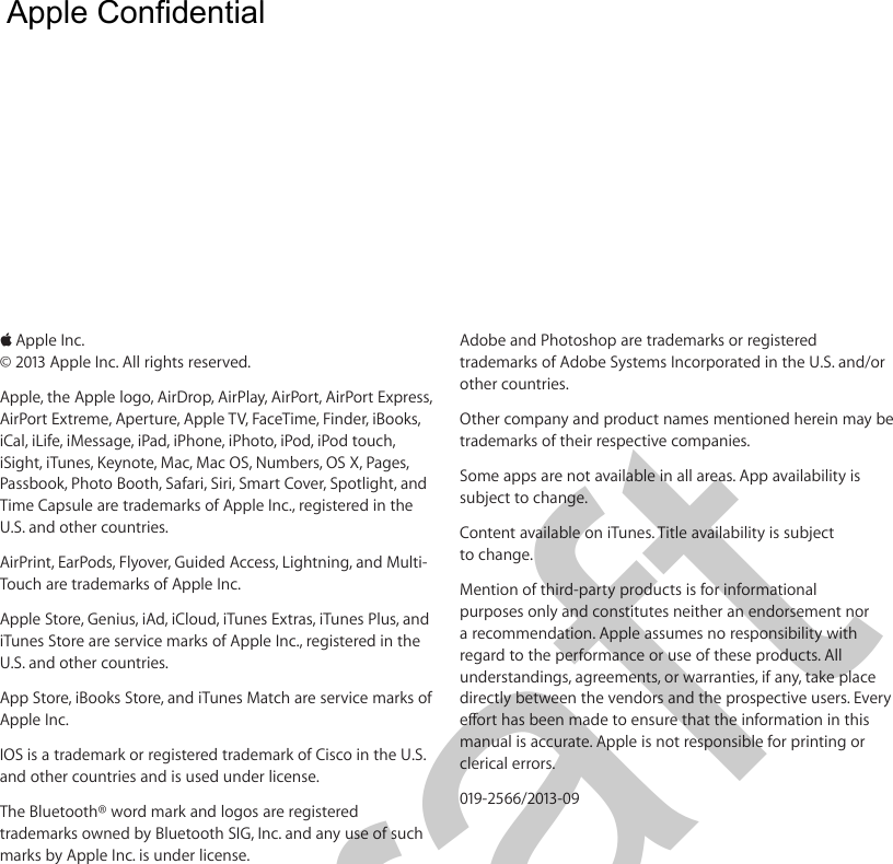  KApple Inc.© 2013 Apple Inc. All rights reserved.Apple, the Apple logo, AirDrop, AirPlay, AirPort, AirPort Express, AirPort Extreme, Aperture, Apple TV, FaceTime, Finder, iBooks, iCal, iLife, iMessage, iPad, iPhone, iPhoto, iPod, iPod touch, iSight, iTunes, Keynote, Mac, Mac OS, Numbers, OS X, Pages, Passbook, Photo Booth, Safari, Siri, Smart Cover, Spotlight, and Time Capsule are trademarks of Apple Inc., registered in the U.S. and other countries.AirPrint, EarPods, Flyover, Guided Access, Lightning, and Multi-Touch are trademarks of Apple Inc.Apple Store, Genius, iAd, iCloud, iTunes Extras, iTunes Plus, and iTunes Store are service marks of Apple Inc., registered in the U.S. and other countries.App Store, iBooks Store, and iTunes Match are service marks of Apple Inc.IOS is a trademark or registered trademark of Cisco in the U.S. and other countries and is used under license.The Bluetooth® word mark and logos are registered trademarks owned by Bluetooth SIG, Inc. and any use of such marks by Apple Inc. is under license.Adobe and Photoshop are trademarks or registered trademarks of Adobe Systems Incorporated in the U.S. and/or other countries.Other company and product names mentioned herein may be trademarks of their respective companies.Some apps are not available in all areas. App availability is subject to change.Content available on iTunes. Title availability is subject to change.Mention of third-party products is for informational purposes only and constitutes neither an endorsement nor a recommendation. Apple assumes no responsibility with regard to the performance or use of these products. All understandings, agreements, or warranties, if any, take place directly between the vendors and the prospective users. Every manual is accurate. Apple is not responsible for printing or clerical errors.019-2566/2013-09  Apple Confidential Draft