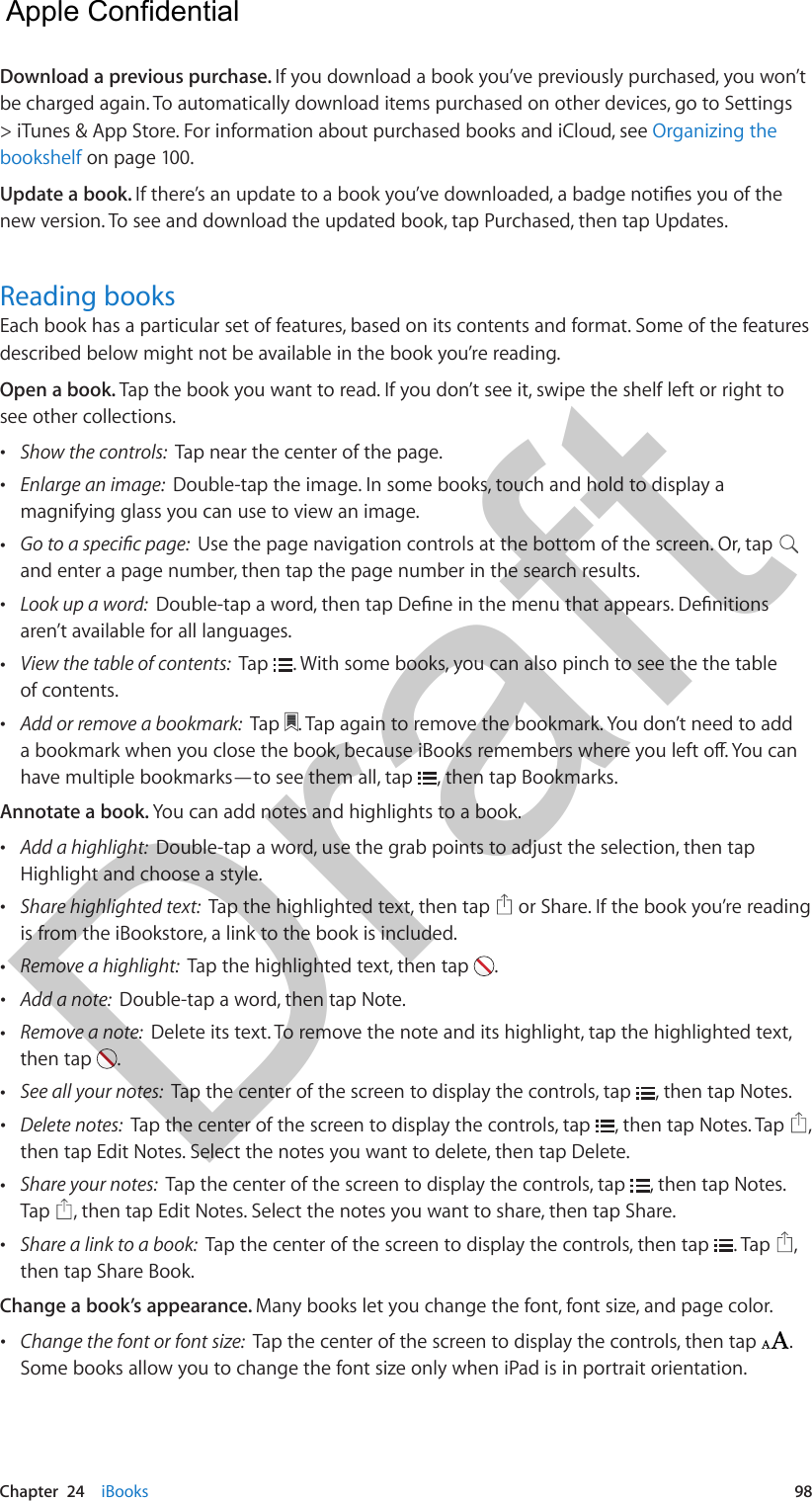 Chapter  24    iBooks  98Download a previous purchase. If you download a book you’ve previously purchased, you won’t be charged again. To automatically download items purchased on other devices, go to Settings &gt; iTunes &amp; App Store. For information about purchased books and iCloud, see Organizing the bookshelf on page 100.Update a book. new version. To see and download the updated book, tap Purchased, then tap Updates.Reading booksEach book has a particular set of features, based on its contents and format. Some of the features described below might not be available in the book you’re reading.Open a book. Tap the book you want to read. If you don’t see it, swipe the shelf left or right to see other collections. •Show the controls:  Tap near the center of the page. •Enlarge an image:  Double-tap the image. In some books, touch and hold to display amagnifying glass you can use to view an image. •Use the page navigation controls at the bottom of the screen. Or, tapand enter a page number, then tap the page number in the search results. •Look up a word:  aren’t available for all languages. •View the table of contents:  Tap  . With some books, you can also pinch to see the the tableof contents. •Add or remove a bookmark:  Tap  . Tap again to remove the bookmark. You don’t need to addhave multiple bookmarks—to see them all, tap  , then tap Bookmarks.Annotate a book. You can add notes and highlights to a book. •Add a highlight:  Double-tap a word, use the grab points to adjust the selection, then tapHighlight and choose a style. •Share highlighted text:  Tap the highlighted text, then tap   or Share. If the book you’re readingis from the iBookstore, a link to the book is included. •Remove a highlight:  Tap the highlighted text, then tap  . •Add a note:  Double-tap a word, then tap Note. •Remove a note:  Delete its text. To remove the note and its highlight, tap the highlighted text,then tap  .  •See all your notes:  Tap the center of the screen to display the controls, tap  , then tap Notes. •Delete notes:  Tap the center of the screen to display the controls, tap  , then tap Notes. Tap  ,then tap Edit Notes. Select the notes you want to delete, then tap Delete. •Share your notes:  Tap the center of the screen to display the controls, tap  , then tap Notes. Tap  , then tap Edit Notes. Select the notes you want to share, then tap Share. •Share a link to a book:  Tap the center of the screen to display the controls, then tap  . Tap  ,then tap Share Book.Change a book’s appearance. Many books let you change the font, font size, and page color. •Change the font or font size:  Tap the center of the screen to display the controls, then tap  . Some books allow you to change the font size only when iPad is in portrait orientation.   Apple Confidential Draft