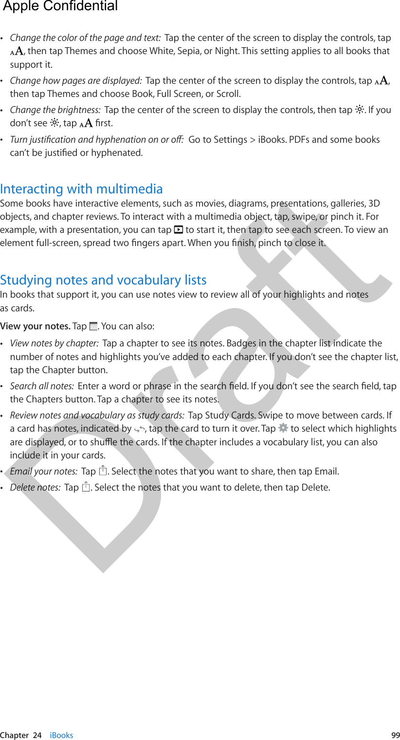 Chapter  24    iBooks  99 •Change the color of the page and text:  Tap the center of the screen to display the controls, tap, then tap Themes and choose White, Sepia, or Night. This setting applies to all books that support it. •Change how pages are displayed:  Tap the center of the screen to display the controls, tap  ,then tap Themes and choose Book, Full Screen, or Scroll. •Change the brightness:  Tap the center of the screen to display the controls, then tap  . If youdon’t see  , tap   •  Go to Settings &gt; iBooks. PDFs and some booksInteracting with multimediaSome books have interactive elements, such as movies, diagrams, presentations, galleries, 3D objects, and chapter reviews. To interact with a multimedia object, tap, swipe, or pinch it. For example, with a presentation, you can tap   to start it, then tap to see each screen. To view an Studying notes and vocabulary listsIn books that support it, you can use notes view to review all of your highlights and notes as cards.View your notes. Tap  . You can also: •View notes by chapter:  Tap a chapter to see its notes. Badges in the chapter list indicate thenumber of notes and highlights you’ve added to each chapter. If you don’t see the chapter list,tap the Chapter button. •Search all notes:  the Chapters button. Tap a chapter to see its notes. •Review notes and vocabulary as study cards:  Tap Study Cards. Swipe to move between cards. Ifa card has notes, indicated by  , tap the card to turn it over. Tap   to select which highlightsinclude it in your cards. •Email your notes:  Tap  . Select the notes that you want to share, then tap Email. •Delete notes:  Tap  . Select the notes that you want to delete, then tap Delete.  Apple Confidential Draft