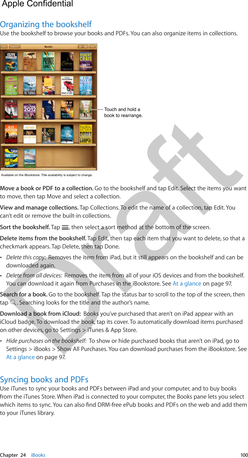 Chapter  24    iBooks  100Organizing the bookshelfUse the bookshelf to browse your books and PDFs. You can also organize items in collections.Touch and hold a book to rearrange.Touch and hold a book to rearrange.AvailableontheiBookstore.Titleavailabilityissubjecttochange.AvailableontheiBookstore.Titleavailabilityissubjecttochange.Move a book or PDF to a collection. Go to the bookshelf and tap Edit. Select the items you want to move, then tap Move and select a collection.View and manage collections. Tap Collections. To edit the name of a collection, tap Edit. You can’t edit or remove the built-in collections. Sort the bookshelf. Tap  , then select a sort method at the bottom of the screen.Delete items from the bookshelf. Tap Edit, then tap each item that you want to delete, so that a checkmark appears. Tap Delete, then tap Done.  •Delete this copy:  Removes the item from iPad, but it still appears on the bookshelf and can bedownloaded again. •Delete from all devices:  Removes the item from all of your iOS devices and from the bookshelf.You can download it again from Purchases in the iBookstore. See At a glance on page 97.Search for a book. Go to the bookshelf. Tap the status bar to scroll to the top of the screen, then tap  . Searching looks for the title and the author’s name.Download a book from iCloud:  Books you’ve purchased that aren’t on iPad appear with an iCloud badge. To download the book, tap its cover. To automatically download items purchased on other devices, go to Settings &gt; iTunes &amp; App Store. •Hide purchases on the bookshelf:  To show or hide purchased books that aren’t on iPad, go toSettings &gt; iBooks &gt; Show All Purchases. You can download purchases from the iBookstore. SeeAt a glance on page 97.Syncing books and PDFsUse iTunes to sync your books and PDFs between iPad and your computer, and to buy books from the iTunes Store. When iPad is connected to your computer, the Books pane lets you select to your iTunes library.  Apple Confidential Draft