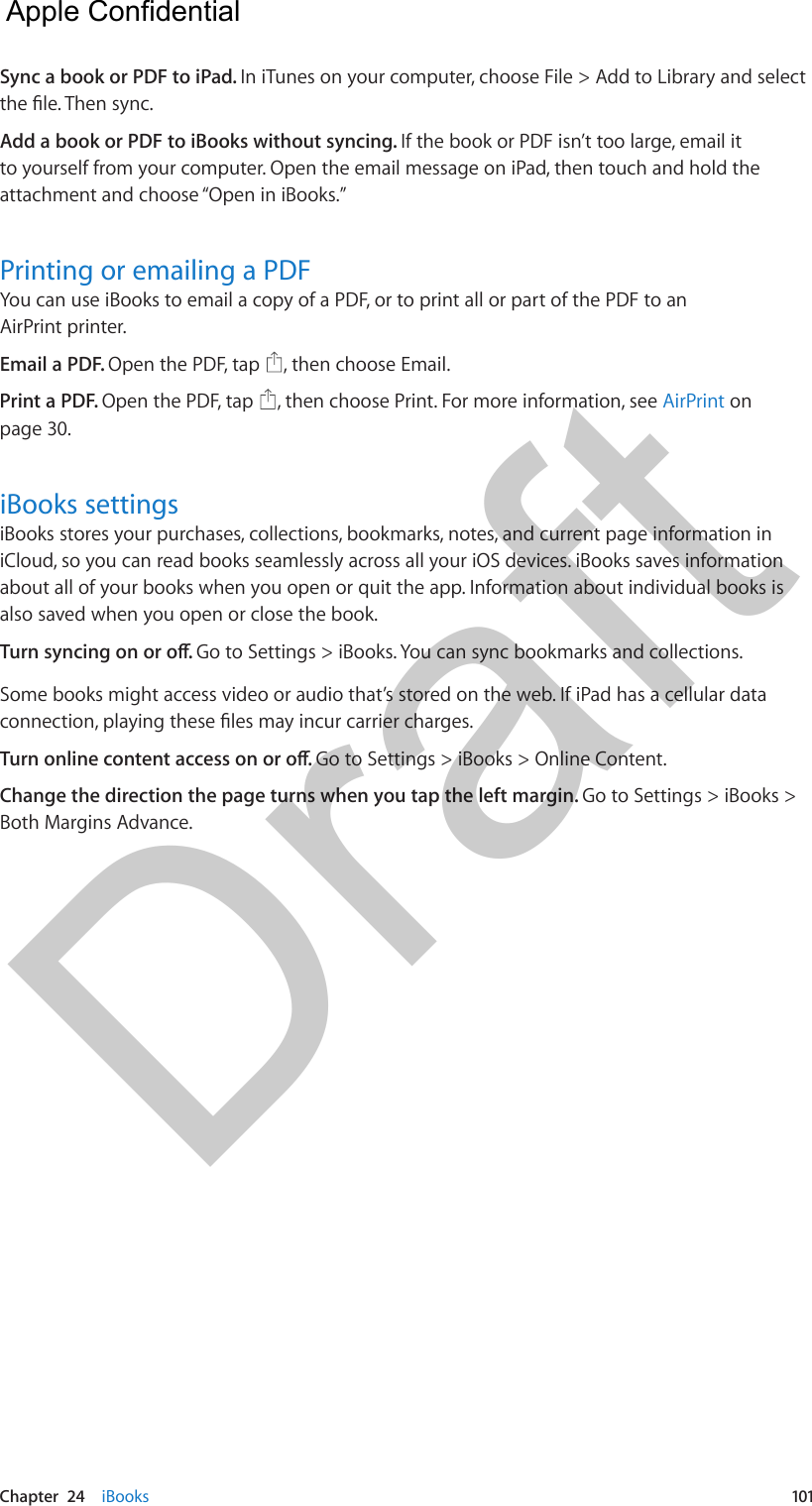 Chapter  24    iBooks  101Sync a book or PDF to iPad. In iTunes on your computer, choose File &gt; Add to Library and select Add a book or PDF to iBooks without syncing. If the book or PDF isn’t too large, email it to yourself from your computer. Open the email message on iPad, then touch and hold the attachment and choose “Open in iBooks.”Printing or emailing a PDFYou can use iBooks to email a copy of a PDF, or to print all or part of the PDF to an AirPrint printer.Email a PDF. Open the PDF, tap  , then choose Email.Print a PDF. Open the PDF, tap  , then choose Print. For more information, see AirPrint on page 30.iBooks settingsiBooks stores your purchases, collections, bookmarks, notes, and current page information in iCloud, so you can read books seamlessly across all your iOS devices. iBooks saves information about all of your books when you open or quit the app. Information about individual books is also saved when you open or close the book.Go to Settings &gt; iBooks. You can sync bookmarks and collections.Some books might access video or audio that’s stored on the web. If iPad has a cellular data Go to Settings &gt; iBooks &gt; Online Content.Change the direction the page turns when you tap the left margin. Go to Settings &gt; iBooks &gt; Both Margins Advance.  Apple Confidential Draft