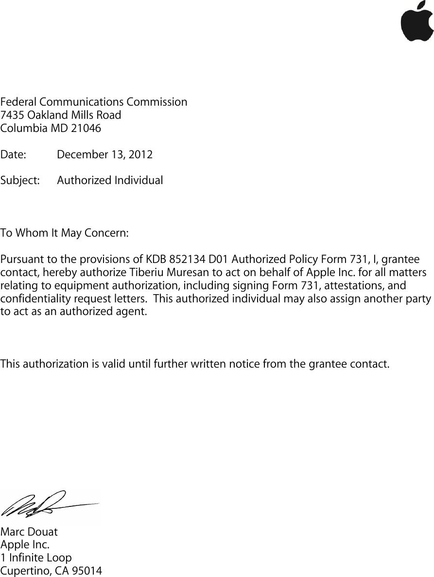 !!!     Federal Communications Commission 7435 Oakland Mills Road Columbia MD 21046  Date:   December 13, 2012  Subject:  Authorized Individual    To Whom It May Concern:  Pursuant to the provisions of KDB 852134 D01 Authorized Policy Form 731, I, grantee contact, hereby authorize Tiberiu Muresan to act on behalf of Apple Inc. for all matters relating to equipment authorization, including signing Form 731, attestations, and confidentiality request letters.  This authorized individual may also assign another party to act as an authorized agent.    This authorization is valid until further written notice from the grantee contact.           Marc Douat Apple Inc. 1 Infinite Loop Cupertino, CA 95014 