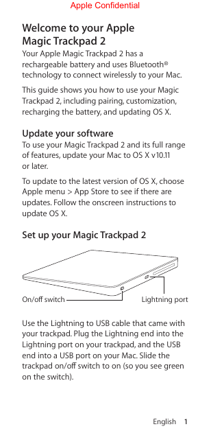 English 1Welcome to your Apple Magic Trackpad 2Your Apple Magic Trackpad 2 has a rechargeable battery and uses Bluetooth® technology to connect wirelessly to your Mac.This guide shows you how to use your Magic Trackpad 2, including pairing, customization, recharging the battery, and updating OS X.Update your softwareTo use your Magic Trackpad 2 and its full range of features, update your Mac to OS X v10.11 or later. To update to the latest version of OS X, choose Apple menu &gt; App Store to see if there are updates. Follow the onscreen instructions to update OS X.Set up your Magic Trackpad 2Lightning portOn/oﬀ switchUse the Lightning to USB cable that came with your trackpad. Plug the Lightning end into the Lightning port on your trackpad, and the USB end into a USB port on your Mac. Slide the trackpad on/o switch to on (so you see green on the switch).Apple Confidential