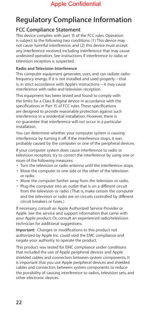 22Regulatory Compliance Information FCC Compliance StatementThis device complies with part 15 of the FCC rules. Operation is subject to the following two conditions: (1) This device may not cause harmful interference, and (2) this device must accept any interference received, including interference that may cause undesired operation. See instructions if interference to radio or television reception is suspected. Radio and Television InterferenceThis computer equipment generates, uses, and can radiate radio-frequency energy. If it is not installed and used properly—that is, in strict accordance with Apple’s instructions—it may cause interference with radio and television reception.This equipment has been tested and found to comply with the limits for a Class B digital device in accordance with the specications in Part 15 of FCC rules. These specications are designed to provide reasonable protection against such interference in a residential installation. However, there is no guarantee that interference will not occur in a particular installation.You can determine whether your computer system is causing interference by turning it o. If the interference stops, it was probably caused by the computer or one of the peripheral devices.If your computer system does cause interference to radio or television reception, try to correct the interference by using one or more of the following measures: •  Turn the television or radio antenna until the interference stops.•  Move the computer to one side or the other of the television or radio.•  Move the computer farther away from the television or radio.•  Plug the computer into an outlet that is on a dierent circuit from the television or radio. (That is, make certain the computer and the television or radio are on circuits controlled by dierent circuit breakers or fuses.) If necessary, consult an Apple Authorized Service Provider or Apple. See the service and support information that came with your Apple product. Or, consult an experienced radio/television technician for additional suggestions. Important:  Changes or modications to this product not authorized by Apple Inc. could void the EMC compliance and negate your authority to operate the product.This product was tested for EMC compliance under conditions that included the use of Apple peripheral devices and Apple shielded cables and connectors between system components. It is important that you use Apple peripheral devices and shielded cables and connectors between system components to reduce the possibility of causing interference to radios, television sets, and other electronic devices.Apple Confidential