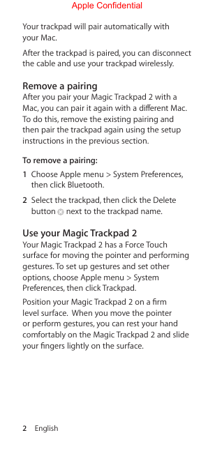 2  EnglishYour trackpad will pair automatically with your Mac.After the trackpad is paired, you can disconnect the cable and use your trackpad wirelessly.Remove a pairingAfter you pair your Magic Trackpad 2 with a Mac, you can pair it again with a dierent Mac. To do this, remove the existing pairing and then pair the trackpad again using the setup instructions in the previous section.To remove a pairing: 1  Choose Apple menu &gt; System Preferences, then click Bluetooth. 2  Select the trackpad, then click the Delete button  next to the trackpad name.Use your Magic Trackpad 2Your Magic Trackpad 2 has a Force Touch surface for moving the pointer and performing gestures. To set up gestures and set other options, choose Apple menu &gt; System Preferences, then click Trackpad. Position your Magic Trackpad 2 on a rm level surface.  When you move the pointer or perform gestures, you can rest your hand comfortably on the Magic Trackpad 2 and slide your ngers lightly on the surface.Apple Confidential