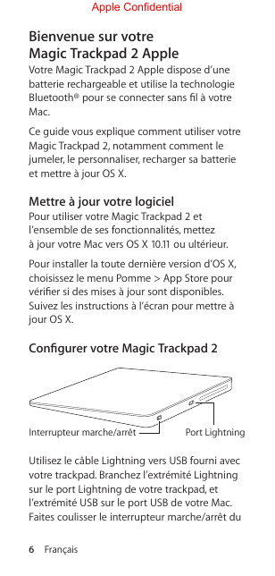 6  FrançaisBienvenue sur votre MagicTrackpad2 AppleVotre Magic Trackpad 2 Apple dispose d’une batterie rechargeable et utilise la technologie Bluetooth® pour se connecter sans l à votre Mac.Ce guide vous explique comment utiliser votre Magic Trackpad 2, notamment comment le jumeler, le personnaliser, recharger sa batterie et mettre à jour OS X.Mettre à jour votre logicielPour utiliser votre Magic Trackpad 2 et l’ensemble de ses fonctionnalités, mettez  à jour votre Mac vers OS X 10.11 ou ultérieur. Pour installer la toute dernière version d’OS X, choisissez le menu Pomme &gt; App Store pour vérier si des mises à jour sont disponibles. Suivez les instructions à l’écran pour mettre à jour OS X.Congurer votre MagicTrackpad2Port LightningInterrupteur marche/arrêtUtilisez le câble Lightning vers USB fourni avec votre trackpad. Branchez l’extrémité Lightning sur le port Lightning de votre trackpad, et l’extrémité USB sur le port USB de votre Mac. Faites coulisser le interrupteur marche/arrêt du Apple Confidential
