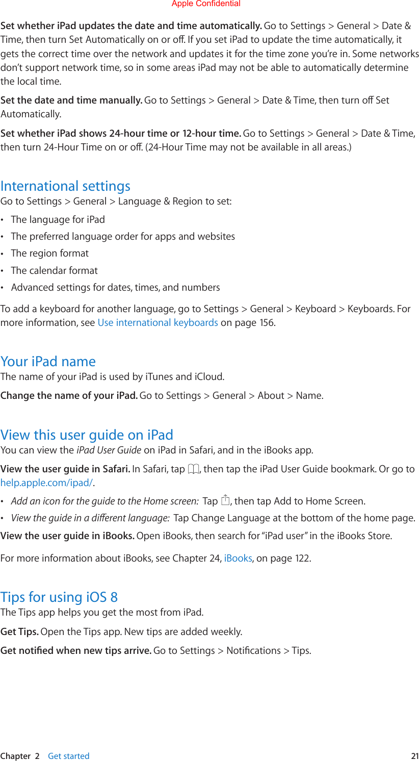 Chapter  2    Get started  21Set whether iPad updates the date and time automatically. Go to Settings &gt; General &gt; Date &amp; Time,thenturnSetAutomaticallyonoro.IfyousetiPadtoupdatethetimeautomatically,itgets the correct time over the network and updates it for the time zone you’re in. Some networks don’t support network time, so in some areas iPad may not be able to automatically determine the local time.Set the date and time manually. GotoSettings&gt;General&gt;Date&amp;Time,thenturnoSetAutomatically. Set whether iPad shows 24-hour time or 12-hour time. Go to Settings &gt; General &gt; Date &amp; Time, thenturn24-HourTimeonoro.(24-HourTimemaynotbeavailableinallareas.)International settingsGo to Settings &gt; General &gt; Language &amp; Region to set: •The language for iPad •The preferred language order for apps and websites •The region format •The calendar format •Advanced settings for dates, times, and numbersTo add a keyboard for another language, go to Settings &gt; General &gt; Keyboard &gt; Keyboards. For more information, see Use international keyboards on page 156.Your iPad nameThe name of your iPad is used by iTunes and iCloud.Change the name of your iPad. Go to Settings &gt; General &gt; About &gt; Name.View this user guide on iPadYou can view the iPad User Guide on iPad in Safari, and in the iBooks app.View the user guide in Safari. In Safari, tap  , then tap the iPad User Guide bookmark. Or go to help.apple.com/ipad/. •Add an icon for the guide to the Home screen:  Tap  , then tap Add to Home Screen. •View the guide in a dierent language:  Tap Change Language at the bottom of the home page.View the user guide in iBooks. Open iBooks, then search for “iPad user” in the iBooks Store.For more information about iBooks, see Chapter 24, iBooks, on page 122.Tips for using iOS 8The Tips app helps you get the most from iPad. Get Tips. Open the Tips app. New tips are added weekly.Get notied when new tips arrive. GotoSettings&gt;Notications&gt;Tips.Apple Confidential