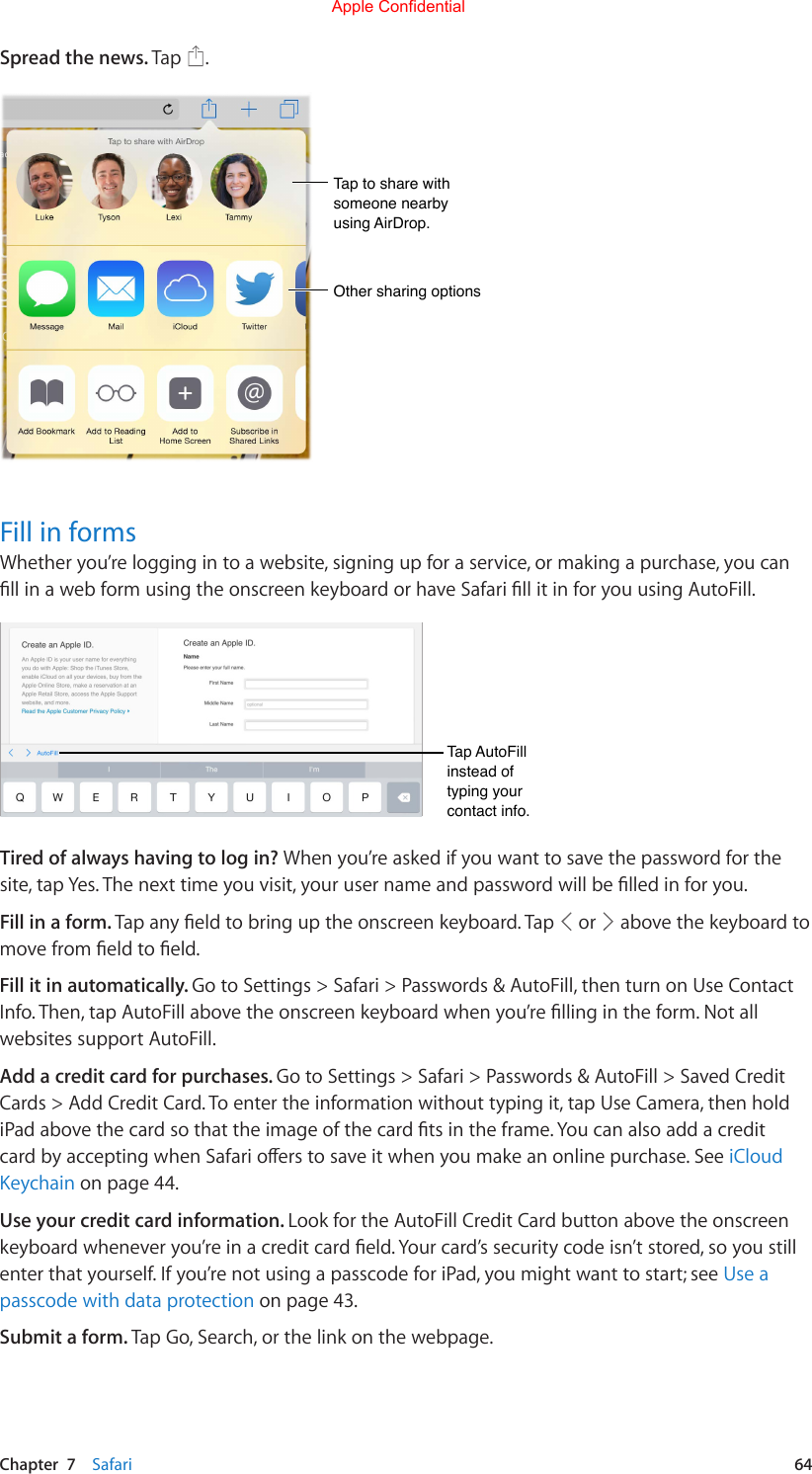 Chapter  7    Safari  64Spread the news. Tap  .Tap to share with someone nearby using AirDrop.Tap to share with someone nearby using AirDrop.Other sharing optionsOther sharing optionsFill in formsWhether you’re logging in to a website, signing up for a service, or making a purchase, you can llinawebformusingtheonscreenkeyboardorhaveSafarillitinforyouusingAutoFill.Tap AutoFill instead of typing your contact info.Tap AutoFill instead of typing your contact info.Tired of always having to log in? When you’re asked if you want to save the password for the site,tapYes.Thenexttimeyouvisit,yourusernameandpasswordwillbelledinforyou.Fill in a form. Tapanyeldtobringuptheonscreenkeyboard.Tap  or   above the keyboard to movefromeldtoeld.Fill it in automatically. Go to Settings &gt; Safari &gt; Passwords &amp; AutoFill, then turn on Use Contact Info.Then,tapAutoFillabovetheonscreenkeyboardwhenyou’rellingintheform.Notallwebsites support AutoFill.Add a credit card for purchases. Go to Settings &gt; Safari &gt; Passwords &amp; AutoFill &gt; Saved Credit Cards &gt; Add Credit Card. To enter the information without typing it, tap Use Camera, then hold iPadabovethecardsothattheimageofthecardtsintheframe.YoucanalsoaddacreditcardbyacceptingwhenSafarioerstosaveitwhenyoumakeanonlinepurchase.SeeiCloud Keychain on page 44.Use your credit card information. Look for the AutoFill Credit Card button above the onscreen keyboardwheneveryou’reinacreditcardeld.Yourcard’ssecuritycodeisn’tstored,soyoustillenter that yourself. If you’re not using a passcode for iPad, you might want to start; see Use a passcode with data protection on page 43.Submit a form. Tap Go, Search, or the link on the webpage.Apple Confidential