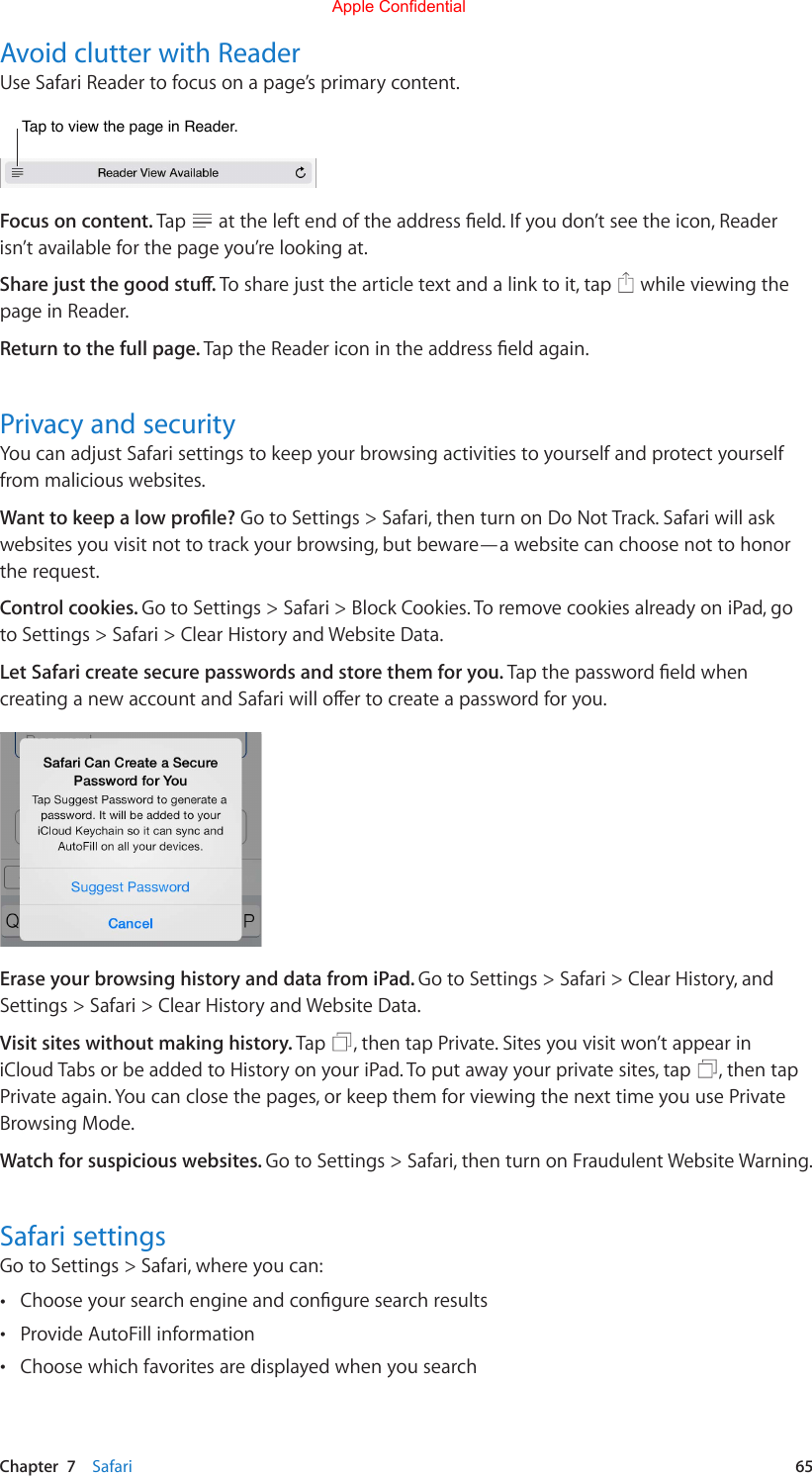 Chapter  7    Safari  65Avoid clutter with ReaderUse Safari Reader to focus on a page’s primary content.Tap to view the page in Reader.Tap to view the page in Reader.Focus on content. Tap  attheleftendoftheaddresseld.Ifyoudon’tseetheicon,Readerisn’t available for the page you’re looking at.Share just the good stu. Tosharejustthearticletextandalinktoit,tap  while viewing the page in Reader.Return to the full page. TaptheReadericonintheaddresseldagain.Privacy and securityYoucanadjustSafarisettingstokeepyourbrowsingactivitiestoyourselfandprotectyourselffrom malicious websites.Want to keep a low prole? Go to Settings &gt; Safari, then turn on Do Not Track. Safari will ask websites you visit not to track your browsing, but beware—a website can choose not to honor the request.Control cookies. Go to Settings &gt; Safari &gt; Block Cookies. To remove cookies already on iPad, go to Settings &gt; Safari &gt; Clear History and Website Data.Let Safari create secure passwords and store them for you. TapthepasswordeldwhencreatinganewaccountandSafariwilloertocreateapasswordforyou.Erase your browsing history and data from iPad. Go to Settings &gt; Safari &gt; Clear History, and Settings &gt; Safari &gt; Clear History and Website Data.Visit sites without making history. Tap  , then tap Private. Sites you visit won’t appear in iCloud Tabs or be added to History on your iPad. To put away your private sites, tap  , then tap Private again. You can close the pages, or keep them for viewing the next time you use Private Browsing Mode.Watch for suspicious websites. Go to Settings &gt; Safari, then turn on Fraudulent Website Warning.Safari settingsGo to Settings &gt; Safari, where you can: •Chooseyoursearchengineandconguresearchresults •Provide AutoFill information •Choose which favorites are displayed when you searchApple Confidential