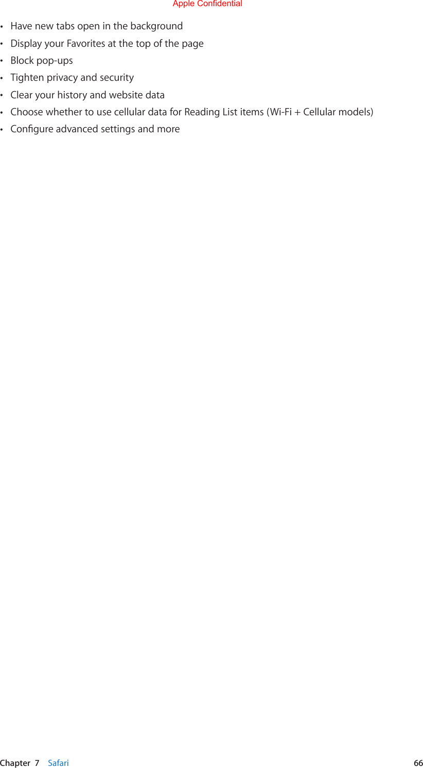 Chapter  7    Safari  66 •Have new tabs open in the background •Display your Favorites at the top of the page •Block pop-ups •Tighten privacy and security •Clear your history and website data •Choose whether to use cellular data for Reading List items (Wi-Fi + Cellular models) •CongureadvancedsettingsandmoreApple Confidential