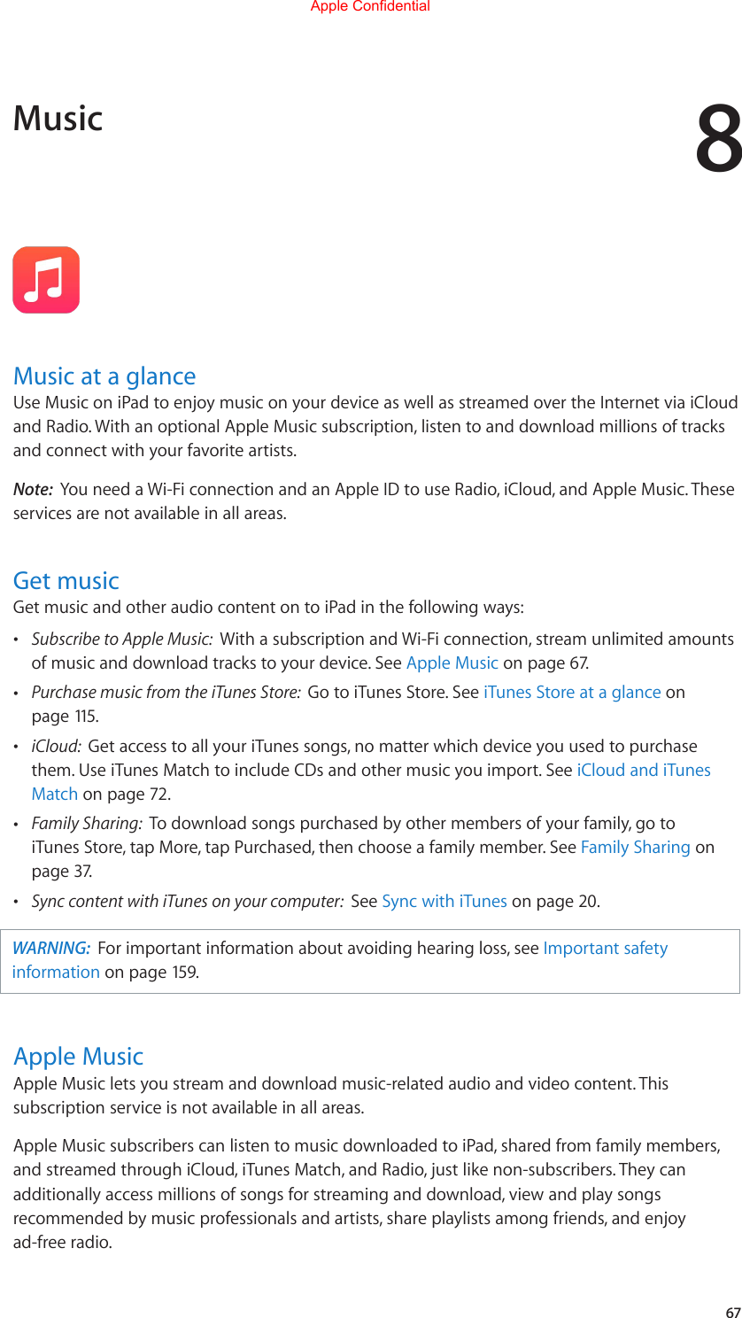 867Music at a glanceUseMusiconiPadtoenjoymusiconyourdeviceaswellasstreamedovertheInternetviaiCloudand Radio. With an optional Apple Music subscription, listen to and download millions of tracks and connect with your favorite artists.Note:  You need a Wi-Fi connection and an Apple ID to use Radio, iCloud, and Apple Music. These services are not available in all areas.Get musicGet music and other audio content on to iPad in the following ways: •Subscribe to Apple Music:  With a subscription and Wi-Fi connection, stream unlimited amountsof music and download tracks to your device. See Apple Music on page 67.  •Purchase music from the iTunes Store:  Go to iTunes Store. See iTunes Store at a glance onpage 115. •iCloud:  Get access to all your iTunes songs, no matter which device you used to purchasethem. Use iTunes Match to include CDs and other music you import. See iCloud and iTunesMatch on page 72. •Family Sharing:  To download songs purchased by other members of your family, go toiTunes Store, tap More, tap Purchased, then choose a family member. See Family Sharing onpage 37. •Sync content with iTunes on your computer:  See Sync with iTunes on page 20.WARNING:  For important information about avoiding hearing loss, see Important safety information on page 159.Apple MusicApple Music lets you stream and download music-related audio and video content. This subscription service is not available in all areas.Apple Music subscribers can listen to music downloaded to iPad, shared from family members, andstreamedthroughiCloud,iTunesMatch,andRadio,justlikenon-subscribers.Theycanadditionally access millions of songs for streaming and download, view and play songs recommendedbymusicprofessionalsandartists,shareplaylistsamongfriends,andenjoyad-free radio.MusicApple Confidential