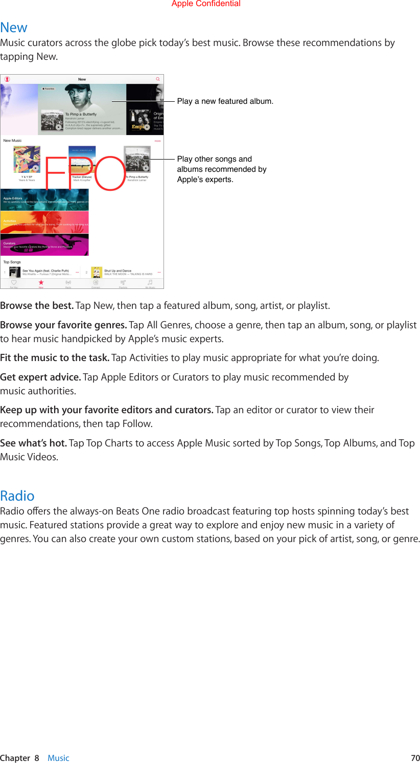 Chapter  8    Music  70NewMusic curators across the globe pick today’s best music. Browse these recommendations by tapping New.Play a new featured album.Play other songs and albums recommended by Apple’s experts.Browse the best. Tap New, then tap a featured album, song, artist, or playlist.Browse your favorite genres. Tap All Genres, choose a genre, then tap an album, song, or playlist to hear music handpicked by Apple’s music experts.Fit the music to the task. Tap Activities to play music appropriate for what you’re doing.Get expert advice. Tap Apple Editors or Curators to play music recommended by music authorities.Keep up with your favorite editors and curators. Tap an editor or curator to view their recommendations, then tap Follow.See what’s hot. Tap Top Charts to access Apple Music sorted by Top Songs, Top Albums, and Top Music Videos. RadioRadiooersthealways-onBeatsOneradiobroadcastfeaturingtophostsspinningtoday’sbestmusic.Featuredstationsprovideagreatwaytoexploreandenjoynewmusicinavarietyofgenres. You can also create your own custom stations, based on your pick of artist, song, or genre.Apple Confidential