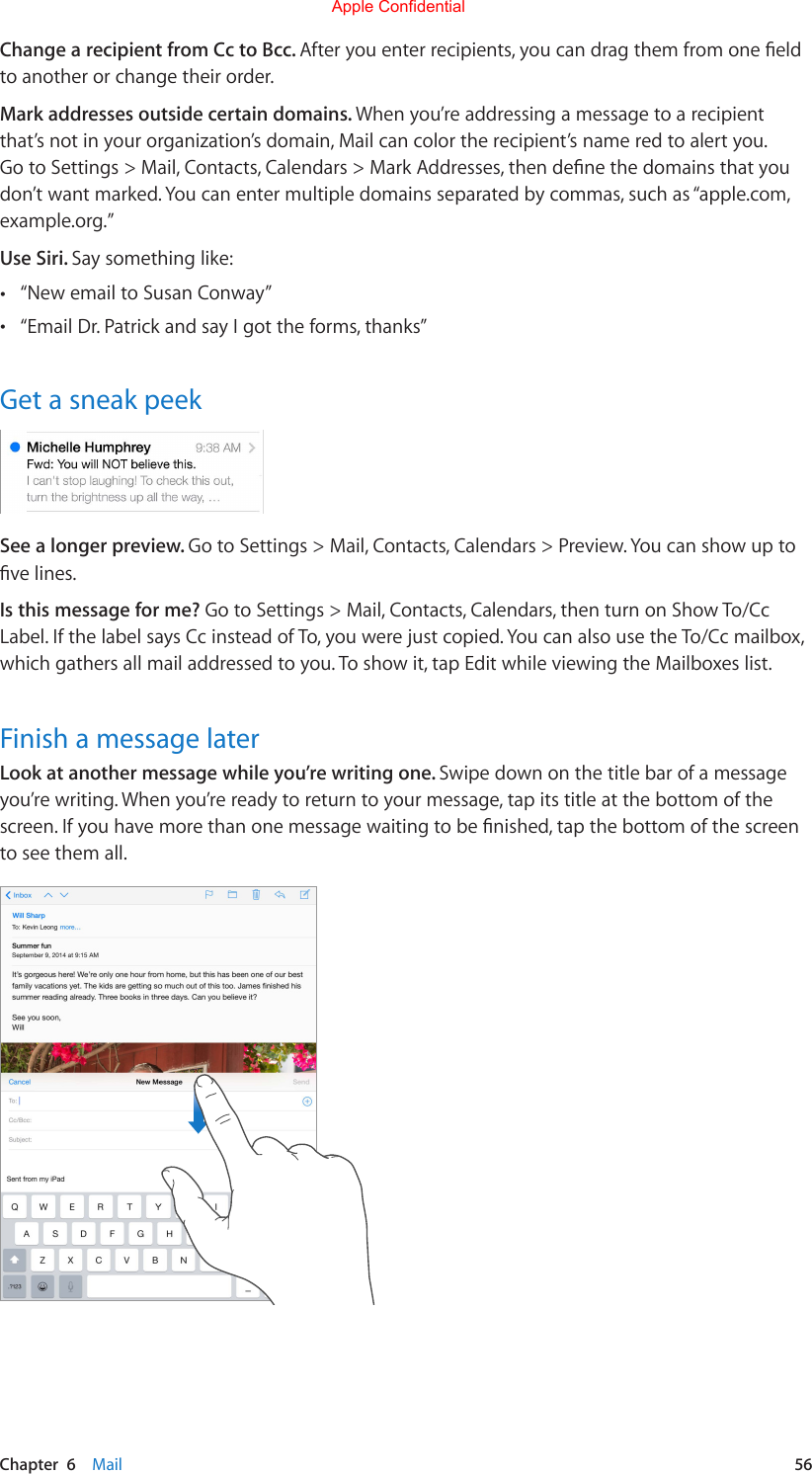 Chapter  6    Mail  56Change a recipient from Cc to Bcc. Afteryouenterrecipients,youcandragthemfromoneeldto another or change their order.Mark addresses outside certain domains. When you’re addressing a message to a recipient that’s not in your organization’s domain, Mail can color the recipient’s name red to alert you. GotoSettings&gt;Mail,Contacts,Calendars&gt;MarkAddresses,thendenethedomainsthatyoudon’t want marked. You can enter multiple domains separated by commas, such as “apple.com, example.org.”Use Siri. Say something like: •“New email to Susan Conway” •“Email Dr. Patrick and say I got the forms, thanks”Get a sneak peekSee a longer preview. Go to Settings &gt; Mail, Contacts, Calendars &gt; Preview. You can show up to velines.Is this message for me? Go to Settings &gt; Mail, Contacts, Calendars, then turn on Show To/Cc Label.IfthelabelsaysCcinsteadofTo,youwerejustcopied.YoucanalsousetheTo/Ccmailbox,which gathers all mail addressed to you. To show it, tap Edit while viewing the Mailboxes list.Finish a message laterLook at another message while you’re writing one. Swipe down on the title bar of a message you’re writing. When you’re ready to return to your message, tap its title at the bottom of the screen.Ifyouhavemorethanonemessagewaitingtobenished,tapthebottomofthescreento see them all.Apple Confidential