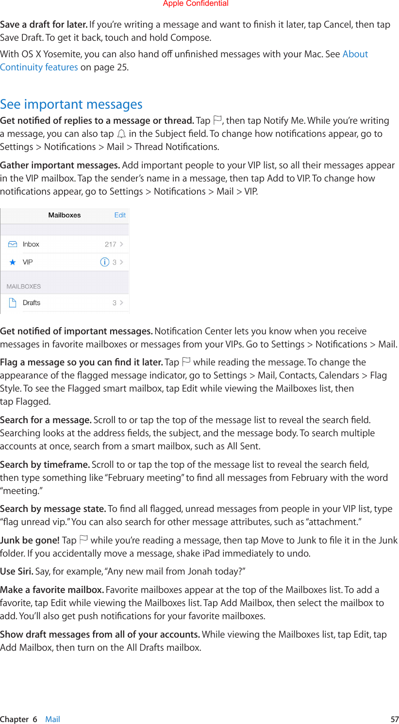 Chapter  6    Mail  57Save a draft for later. Ifyou’rewritingamessageandwanttonishitlater,tapCancel,thentapSave Draft. To get it back, touch and hold Compose.WithOSXYosemite,youcanalsohandounnishedmessageswithyourMac.SeeAbout Continuity features on page 25.See important messagesGet notied of replies to a message or thread. Tap  , then tap Notify Me. While you’re writing a message, you can also tap  intheSubjecteld.Tochangehownoticationsappear,gotoSettings&gt;Notications&gt;Mail&gt;ThreadNotications.Gather important messages. Add important people to your VIP list, so all their messages appear in the VIP mailbox. Tap the sender’s name in a message, then tap Add to VIP. To change how noticationsappear,gotoSettings&gt;Notications&gt;Mail&gt;VIP.Get notied of important messages. NoticationCenterletsyouknowwhenyoureceivemessagesinfavoritemailboxesormessagesfromyourVIPs.GotoSettings&gt;Notications&gt;Mail.Flag a message so you can nd it later. Tap   while reading the message. To change the appearanceoftheaggedmessageindicator,gotoSettings&gt;Mail,Contacts,Calendars&gt;FlagStyle. To see the Flagged smart mailbox, tap Edit while viewing the Mailboxes list, then tap Flagged.Search for a message. Scrolltoortapthetopofthemessagelisttorevealthesearcheld.Searchinglooksattheaddresselds,thesubject,andthemessagebody.Tosearchmultipleaccounts at once, search from a smart mailbox, such as All Sent.Search by timeframe. Scrolltoortapthetopofthemessagelisttorevealthesearcheld,thentypesomethinglike“Februarymeeting”tondallmessagesfromFebruarywiththeword“meeting.” Search by message state. Tondallagged,unreadmessagesfrompeopleinyourVIPlist,type“agunreadvip.”Youcanalsosearchforothermessageattributes,suchas“attachment.”Junk be gone! Tap  whileyou’rereadingamessage,thentapMovetoJunktoleitintheJunkfolder. If you accidentally move a message, shake iPad immediately to undo. Use Siri. Say, for example, “Any new mail from Jonah today?”Make a favorite mailbox. Favorite mailboxes appear at the top of the Mailboxes list. To add a favorite, tap Edit while viewing the Mailboxes list. Tap Add Mailbox, then select the mailbox to add.You’llalsogetpushnoticationsforyourfavoritemailboxes.Show draft messages from all of your accounts. While viewing the Mailboxes list, tap Edit, tap Add Mailbox, then turn on the All Drafts mailbox.Apple Confidential