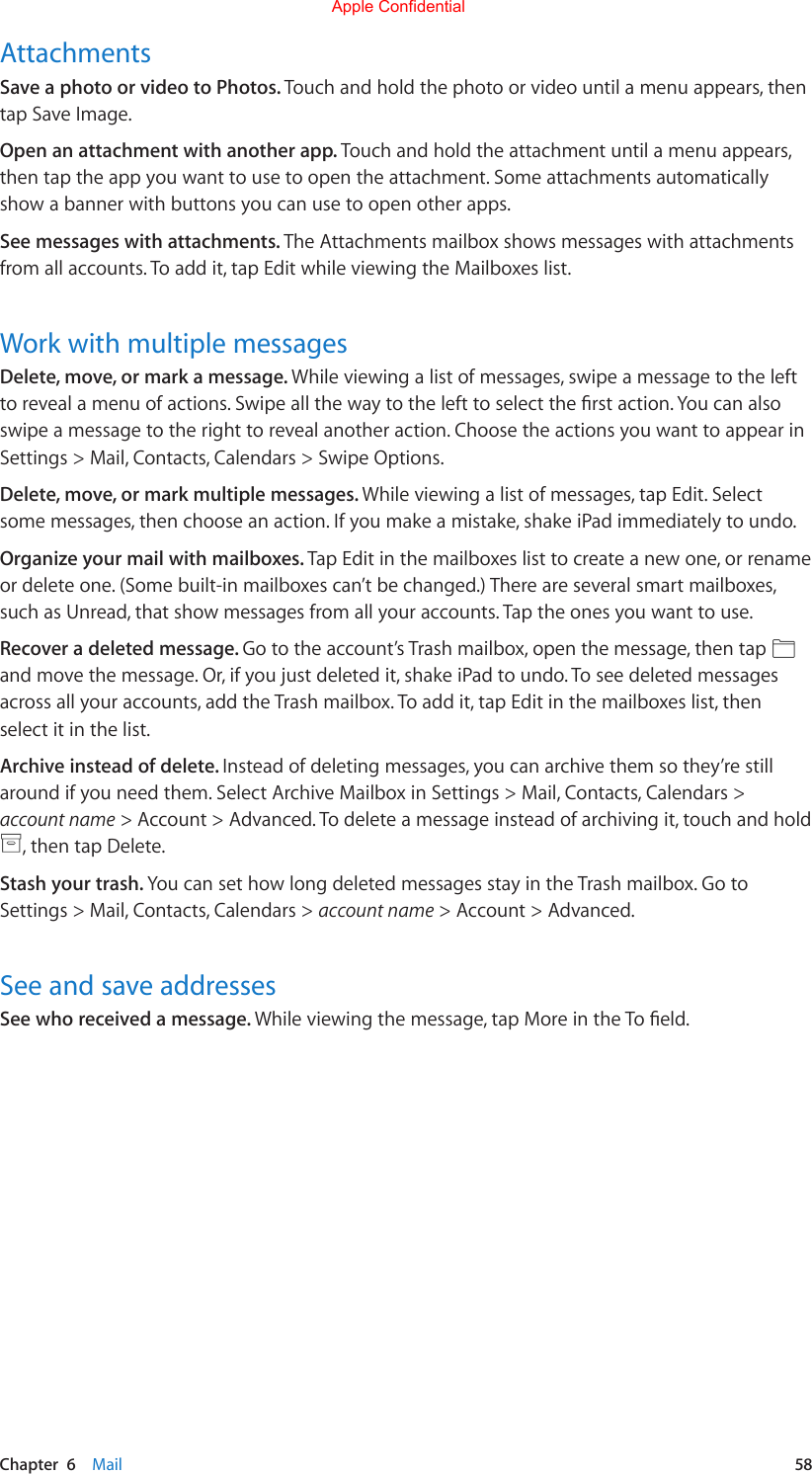 Chapter  6    Mail  58AttachmentsSave a photo or video to Photos. Touch and hold the photo or video until a menu appears, then tap Save Image.Open an attachment with another app. Touch and hold the attachment until a menu appears, then tap the app you want to use to open the attachment. Some attachments automatically show a banner with buttons you can use to open other apps.See messages with attachments. The Attachments mailbox shows messages with attachments from all accounts. To add it, tap Edit while viewing the Mailboxes list.Work with multiple messagesDelete, move, or mark a message. While viewing a list of messages, swipe a message to the left torevealamenuofactions.Swipeallthewaytothelefttoselecttherstaction.Youcanalsoswipe a message to the right to reveal another action. Choose the actions you want to appear in Settings &gt; Mail, Contacts, Calendars &gt; Swipe Options.Delete, move, or mark multiple messages. While viewing a list of messages, tap Edit. Select some messages, then choose an action. If you make a mistake, shake iPad immediately to undo.Organize your mail with mailboxes. Tap Edit in the mailboxes list to create a new one, or rename or delete one. (Some built-in mailboxes can’t be changed.) There are several smart mailboxes, such as Unread, that show messages from all your accounts. Tap the ones you want to use.Recover a deleted message. Go to the account’s Trash mailbox, open the message, then tap andmovethemessage.Or,ifyoujustdeletedit,shakeiPadtoundo.Toseedeletedmessagesacross all your accounts, add the Trash mailbox. To add it, tap Edit in the mailboxes list, then select it in the list.Archive instead of delete. Instead of deleting messages, you can archive them so they’re still around if you need them. Select Archive Mailbox in Settings &gt; Mail, Contacts, Calendars &gt; account name &gt; Account &gt; Advanced. To delete a message instead of archiving it, touch and hold , then tap Delete.Stash your trash. You can set how long deleted messages stay in the Trash mailbox. Go to Settings &gt; Mail, Contacts, Calendars &gt; account name &gt; Account &gt; Advanced.See and save addressesSee who received a message. Whileviewingthemessage,tapMoreintheToeld.Apple Confidential