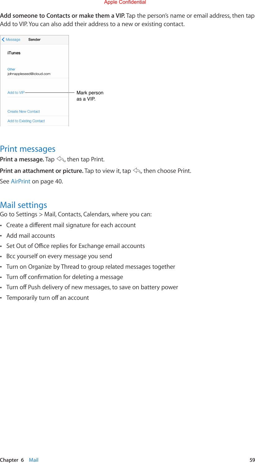 Chapter  6    Mail  59Add someone to Contacts or make them a VIP. Tap the person’s name or email address, then tap Add to VIP. You can also add their address to a new or existing contact.Mark person as a VIP.Mark person as a VIP.Print messagesPrint a message. Tap  , then tap Print.Print an attachment or picture. Tap to view it, tap  , then choose Print.See AirPrint on page 40.Mail settingsGo to Settings &gt; Mail, Contacts, Calendars, where you can: •Createadierentmailsignatureforeachaccount •Add mail accounts •SetOutofOcerepliesforExchangeemailaccounts •Bcc yourself on every message you send •Turn on Organize by Thread to group related messages together •Turnoconrmationfordeletingamessage •TurnoPushdeliveryofnewmessages,tosaveonbatterypower •TemporarilyturnoanaccountApple Confidential