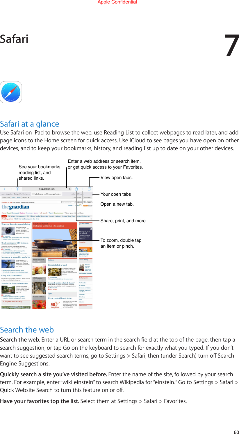 760Safari at a glanceUse Safari on iPad to browse the web, use Reading List to collect webpages to read later, and add page icons to the Home screen for quick access. Use iCloud to see pages you have open on other devices, and to keep your bookmarks, history, and reading list up to date on your other devices.Enter a web address or search item, or get quick access to your Favorites.Enter a web address or search item, or get quick access to your Favorites.See your bookmarks, reading list, and shared links.See your bookmarks, reading list, and shared links.Your open tabsYour open tabsOpen a new tab.Open a new tab.Share, print, and more.Share, print, and more.View open tabs.View open tabs.To zoom, double tap an item or pinch.To zoom, double tap an item or pinch.Search the webSearch the web. EnteraURLorsearchterminthesearcheldatthetopofthepage,thentapasearch suggestion, or tap Go on the keyboard to search for exactly what you typed. If you don’t wanttoseesuggestedsearchterms,gotoSettings&gt;Safari,then(underSearch)turnoSearchEngine Suggestions.Quickly search a site you’ve visited before. Enter the name of the site, followed by your search term. For example, enter “wiki einstein” to search Wikipedia for “einstein.” Go to Settings &gt; Safari &gt; QuickWebsiteSearchtoturnthisfeatureonoro.Have your favorites top the list. Select them at Settings &gt; Safari &gt; Favorites.SafariApple Confidential