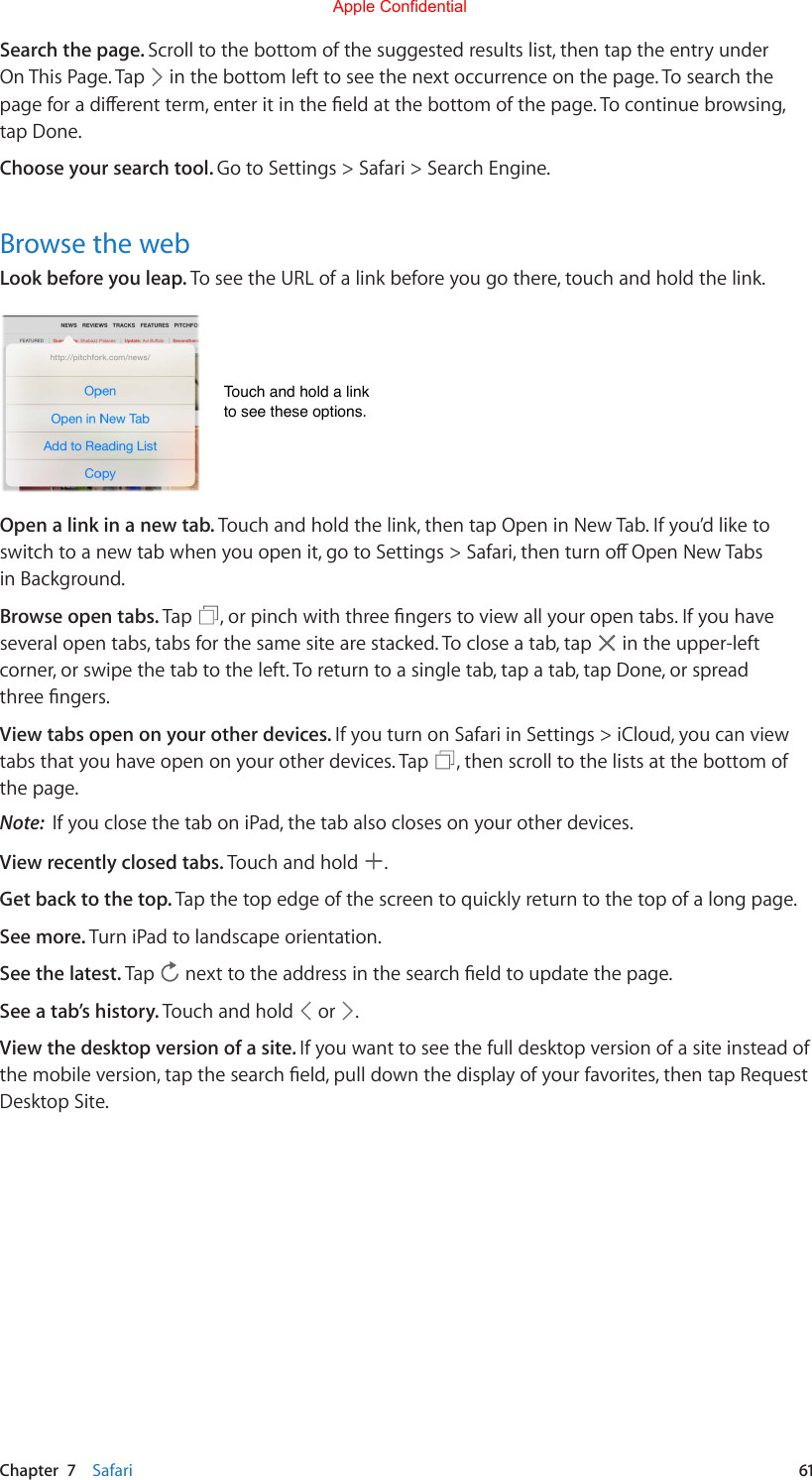 Chapter  7    Safari  61Search the page. Scroll to the bottom of the suggested results list, then tap the entry under On This Page. Tap   in the bottom left to see the next occurrence on the page. To search the pageforadierentterm,enteritintheeldatthebottomofthepage.Tocontinuebrowsing,tap Done.Choose your search tool. Go to Settings &gt; Safari &gt; Search Engine.Browse the webLook before you leap. To see the URL of a link before you go there, touch and hold the link.Touch and hold a linkto see these options.Touch and hold a linkto see these options.Open a link in a new tab. Touch and hold the link, then tap Open in New Tab. If you’d like to switchtoanewtabwhenyouopenit,gotoSettings&gt;Safari,thenturnoOpenNewTabsin Background.Browse open tabs. Tap  ,orpinchwiththreengerstoviewallyouropentabs.Ifyouhaveseveral open tabs, tabs for the same site are stacked. To close a tab, tap   in the upper-left corner, or swipe the tab to the left. To return to a single tab, tap a tab, tap Done, or spread threengers.View tabs open on your other devices. If you turn on Safari in Settings &gt; iCloud, you can view tabs that you have open on your other devices. Tap  , then scroll to the lists at the bottom of the page.Note:  If you close the tab on iPad, the tab also closes on your other devices.View recently closed tabs. Touch and hold  .Get back to the top. Tap the top edge of the screen to quickly return to the top of a long page.See more. Turn iPad to landscape orientation.See the latest. Tap  nexttotheaddressinthesearcheldtoupdatethepage.See a tab’s history. Touch and hold   or  .View the desktop version of a site. If you want to see the full desktop version of a site instead of themobileversion,tapthesearcheld,pulldownthedisplayofyourfavorites,thentapRequestDesktop Site.Apple Confidential