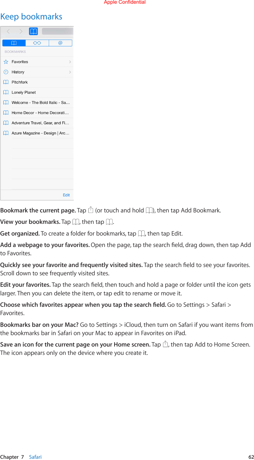 Chapter  7    Safari  62Keep bookmarksBookmark the current page. Tap   (or touch and hold  ), then tap Add Bookmark.View your bookmarks. Tap  , then tap  .Get organized. To create a folder for bookmarks, tap  , then tap Edit.Add a webpage to your favorites. Openthepage,tapthesearcheld,dragdown,thentapAddto Favorites.Quickly see your favorite and frequently visited sites. Tapthesearcheldtoseeyourfavorites.Scroll down to see frequently visited sites.Edit your favorites. Tapthesearcheld,thentouchandholdapageorfolderuntiltheicongetslarger. Then you can delete the item, or tap edit to rename or move it.Choose which favorites appear when you tap the search eld. Go to Settings &gt; Safari &gt; Favorites.Bookmarks bar on your Mac? Go to Settings &gt; iCloud, then turn on Safari if you want items from the bookmarks bar in Safari on your Mac to appear in Favorites on iPad.Save an icon for the current page on your Home screen. Tap  , then tap Add to Home Screen. The icon appears only on the device where you create it.Apple Confidential