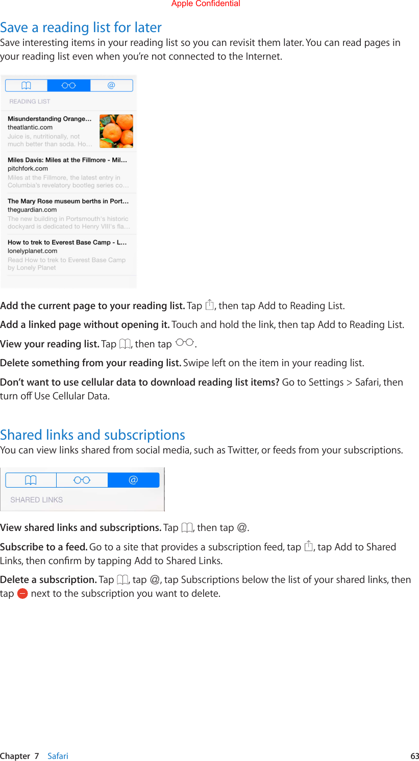 Chapter  7    Safari  63Save a reading list for laterSave interesting items in your reading list so you can revisit them later. You can read pages in your reading list even when you’re not connected to the Internet.Add the current page to your reading list. Tap  , then tap Add to Reading List.Add a linked page without opening it. Touch and hold the link, then tap Add to Reading List.View your reading list. Tap  , then tap  .Delete something from your reading list. Swipe left on the item in your reading list.Don’t want to use cellular data to download reading list items? Go to Settings &gt; Safari, then turnoUseCellularData.Shared links and subscriptionsYou can view links shared from social media, such as Twitter, or feeds from your subscriptions.View shared links and subscriptions. Tap  , then tap  .Subscribe to a feed. Go to a site that provides a subscription feed, tap  , tap Add to Shared Links,thenconrmbytappingAddtoSharedLinks.Delete a subscription. Tap  , tap  , tap Subscriptions below the list of your shared links, then tap   next to the subscription you want to delete.Apple Confidential