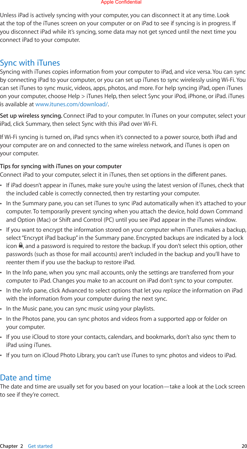 Chapter  2    Get started  20Unless iPad is actively syncing with your computer, you can disconnect it at any time. Look at the top of the iTunes screen on your computer or on iPad to see if syncing is in progress. If you disconnect iPad while it’s syncing, some data may not get synced until the next time you connect iPad to your computer. Sync with iTunesSyncing with iTunes copies information from your computer to iPad, and vice versa. You can sync by connecting iPad to your computer, or you can set up iTunes to sync wirelessly using Wi-Fi. You can set iTunes to sync music, videos, apps, photos, and more. For help syncing iPad, open iTunes on your computer, choose Help &gt; iTunes Help, then select Sync your iPod, iPhone, or iPad. iTunes is available at www.itunes.com/download/.Set up wireless syncing. Connect iPad to your computer. In iTunes on your computer, select your iPad, click Summary, then select Sync with this iPad over Wi-Fi.If Wi-Fi syncing is turned on, iPad syncs when it’s connected to a power source, both iPad and your computer are on and connected to the same wireless network, and iTunes is open on your computer.Tips for syncing with iTunes on your computerConnectiPadtoyourcomputer,selectitiniTunes,thensetoptionsinthedierentpanes. •If iPad doesn’t appear in iTunes, make sure you’re using the latest version of iTunes, check thatthe included cable is correctly connected, then try restarting your computer. •In the Summary pane, you can set iTunes to sync iPad automatically when it’s attached to yourcomputer. To temporarily prevent syncing when you attach the device, hold down Commandand Option (Mac) or Shift and Control (PC) until you see iPad appear in the iTunes window. •If you want to encrypt the information stored on your computer when iTunes makes a backup,select “Encrypt iPad backup” in the Summary pane. Encrypted backups are indicated by a lockicon  , and a password is required to restore the backup. If you don’t select this option, otherpasswords (such as those for mail accounts) aren’t included in the backup and you’ll have toreenter them if you use the backup to restore iPad. •In the Info pane, when you sync mail accounts, only the settings are transferred from yourcomputer to iPad. Changes you make to an account on iPad don’t sync to your computer. •In the Info pane, click Advanced to select options that let you replace the information on iPadwith the information from your computer during the next sync. •In the Music pane, you can sync music using your playlists. •In the Photos pane, you can sync photos and videos from a supported app or folder onyour computer. •If you use iCloud to store your contacts, calendars, and bookmarks, don’t also sync them toiPad using iTunes. •If you turn on iCloud Photo Library, you can’t use iTunes to sync photos and videos to iPad.Date and timeThe date and time are usually set for you based on your location—take a look at the Lock screen to see if they’re correct.Apple Confidential