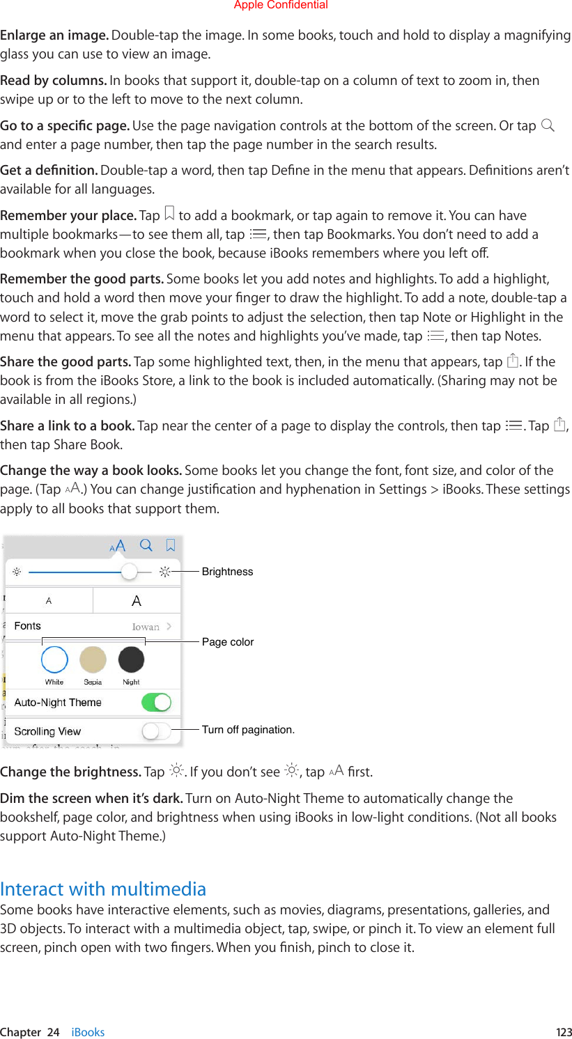 Chapter  24    iBooks  123Enlarge an image. Double-tap the image. In some books, touch and hold to display a magnifying glass you can use to view an image.Read by columns. In books that support it, double-tap on a column of text to zoom in, then swipe up or to the left to move to the next column.Go to a specic page. Use the page navigation controls at the bottom of the screen. Or tap and enter a page number, then tap the page number in the search results.Get a denition. Double-tapaword,thentapDeneinthemenuthatappears.Denitionsaren’tavailable for all languages.Remember your place. Tap   to add a bookmark, or tap again to remove it. You can have multiple bookmarks—to see them all, tap  , then tap Bookmarks. You don’t need to add a bookmarkwhenyouclosethebook,becauseiBooksrememberswhereyoulefto.Remember the good parts. Some books let you add notes and highlights. To add a highlight, touchandholdawordthenmoveyourngertodrawthehighlight.Toaddanote,double-tapawordtoselectit,movethegrabpointstoadjusttheselection,thentapNoteorHighlightinthemenu that appears. To see all the notes and highlights you’ve made, tap  , then tap Notes.Share the good parts. Tap some highlighted text, then, in the menu that appears, tap  . If the book is from the iBooks Store, a link to the book is included automatically. (Sharing may not be available in all regions.)Share a link to a book. Tap near the center of a page to display the controls, then tap  . Tap  , then tap Share Book.Change the way a book looks. Some books let you change the font, font size, and color of the page. (Tap  .)YoucanchangejusticationandhyphenationinSettings&gt;iBooks.Thesesettingsapply to all books that support them.Page colorPage colorBrightnessBrightnessTurn off pagination.Turn off pagination.Change the brightness. Tap  . If you don’t see  , tap  rst.Dim the screen when it’s dark. Turn on Auto-Night Theme to automatically change the bookshelf, page color, and brightness when using iBooks in low-light conditions. (Not all books support Auto-Night Theme.)Interact with multimediaSome books have interactive elements, such as movies, diagrams, presentations, galleries, and 3Dobjects.Tointeractwithamultimediaobject,tap,swipe,orpinchit.Toviewanelementfullscreen,pinchopenwithtwongers.Whenyounish,pinchtocloseit.Apple Confidential