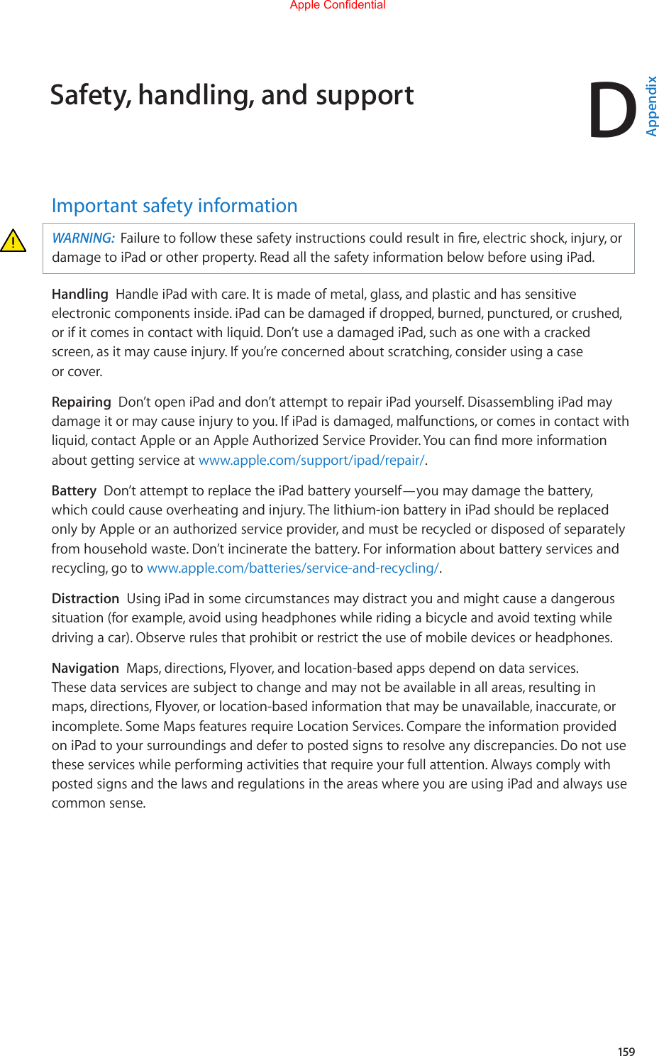 D159Important safety informationWARNING:  Failuretofollowthesesafetyinstructionscouldresultinre,electricshock,injury,ordamage to iPad or other property. Read all the safety information below before using iPad.Handling  Handle iPad with care. It is made of metal, glass, and plastic and has sensitive electronic components inside. iPad can be damaged if dropped, burned, punctured, or crushed, or if it comes in contact with liquid. Don’t use a damaged iPad, such as one with a cracked screen,asitmaycauseinjury.Ifyou’reconcernedaboutscratching,considerusingacaseor cover.Repairing  Don’t open iPad and don’t attempt to repair iPad yourself. Disassembling iPad may damageitormaycauseinjurytoyou.IfiPadisdamaged,malfunctions,orcomesincontactwithliquid,contactAppleoranAppleAuthorizedServiceProvider.Youcanndmoreinformationabout getting service at www.apple.com/support/ipad/repair/.Battery  Don’t attempt to replace the iPad battery yourself—you may damage the battery, whichcouldcauseoverheatingandinjury.Thelithium-ionbatteryiniPadshouldbereplacedonly by Apple or an authorized service provider, and must be recycled or disposed of separately from household waste. Don’t incinerate the battery. For information about battery services and recycling, go to www.apple.com/batteries/service-and-recycling/.Distraction  Using iPad in some circumstances may distract you and might cause a dangerous situation (for example, avoid using headphones while riding a bicycle and avoid texting while driving a car). Observe rules that prohibit or restrict the use of mobile devices or headphones.Navigation  Maps, directions, Flyover, and location-based apps depend on data services. Thesedataservicesaresubjecttochangeandmaynotbeavailableinallareas,resultinginmaps, directions, Flyover, or location-based information that may be unavailable, inaccurate, or incomplete. Some Maps features require Location Services. Compare the information provided on iPad to your surroundings and defer to posted signs to resolve any discrepancies. Do not use these services while performing activities that require your full attention. Always comply with posted signs and the laws and regulations in the areas where you are using iPad and always use common sense.Safety, handling, and supportAppendixApple Confidential