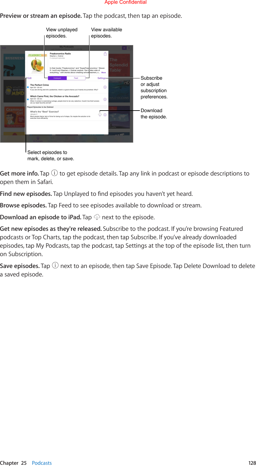 Chapter  25    Podcasts  128Preview or stream an episode. Tap the podcast, then tap an episode.Subscribe or adjust subscription preferences.Subscribe or adjust subscription preferences.Download the episode.Download the episode.Select episodes to mark, delete, or save.Select episodes to mark, delete, or save.View unplayed episodes.View unplayed episodes.View available episodes.View available episodes.Get more info. Tap   to get episode details. Tap any link in podcast or episode descriptions to open them in Safari.Find new episodes. TapUnplayedtondepisodesyouhaven’tyetheard.Browse episodes. Tap Feed to see episodes available to download or stream.Download an episode to iPad. Tap   next to the episode.Get new episodes as they&apos;re released. Subscribe to the podcast. If you’re browsing Featured podcasts or Top Charts, tap the podcast, then tap Subscribe. If you’ve already downloaded episodes, tap My Podcasts, tap the podcast, tap Settings at the top of the episode list, then turn on Subscription.Save episodes. Tap   next to an episode, then tap Save Episode. Tap Delete Download to delete a saved episode.Apple Confidential