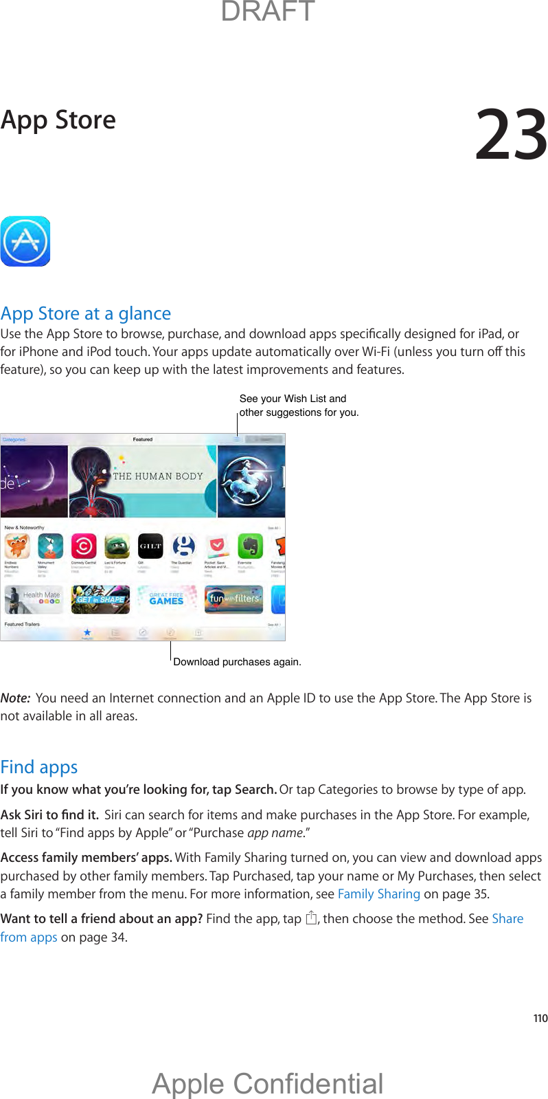 23   110App Store at a glancefeature), so you can keep up with the latest improvements and features.See your Wish List and other suggestions for you.See your Wish List and other suggestions for you.Download purchases again.Download purchases again.Note:  You need an Internet connection and an Apple ID to use the App Store. The App Store is not available in all areas.Find appsIf you know what you’re looking for, tap Search. Or tap Categories to browse by type of app.Siri can search for items and make purchases in the App Store. For example, tell Siri to “Find apps by Apple” or “Purchase app name.”Access family members’ apps. With Family Sharing turned on, you can view and download apps purchased by other family members. Tap Purchased, tap your name or My Purchases, then select a family member from the menu. For more information, see Family Sharing on page 35.Want to tell a friend about an app? Find the app, tap  , then choose the method. See Share from apps on page 34.App Store          DRAFTApple Confidential