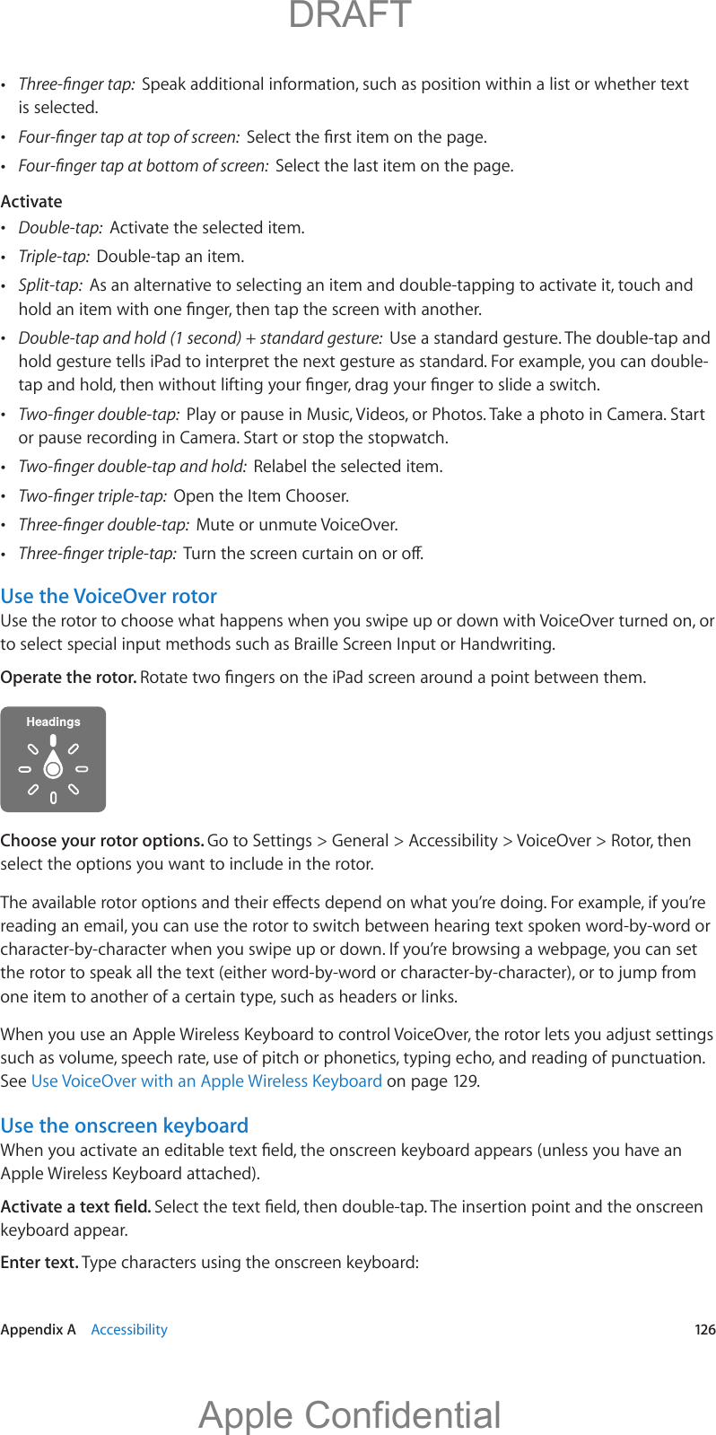   Appendix A    Accessibility  12 6 Speak additional information, such as position within a list or whether text is selected.  Select the last item on the page.Activate Double-tap:  Activate the selected item. Triple-tap:  Double-tap an item. Split-tap:  As an alternative to selecting an item and double-tapping to activate it, touch and  Double-tap and hold (1 second) + standard gesture:  Use a standard gesture. The double-tap and hold gesture tells iPad to interpret the next gesture as standard. For example, you can double- Play or pause in Music, Videos, or Photos. Take a photo in Camera. Start or pause recording in Camera. Start or stop the stopwatch. Relabel the selected item. Open the Item Chooser. Mute or unmute VoiceOver. Use the VoiceOver rotorUse the rotor to choose what happens when you swipe up or down with VoiceOver turned on, or to select special input methods such as Braille Screen Input or Handwriting.Operate the rotor. Choose your rotor options. Go to Settings &gt; General &gt; Accessibility &gt; VoiceOver &gt; Rotor, then select the options you want to include in the rotor.reading an email, you can use the rotor to switch between hearing text spoken word-by-word or character-by-character when you swipe up or down. If you’re browsing a webpage, you can set one item to another of a certain type, such as headers or links.such as volume, speech rate, use of pitch or phonetics, typing echo, and reading of punctuation. See Use VoiceOver with an Apple Wireless Keyboard on page 129.Use the onscreen keyboardApple Wireless Keyboard attached).keyboard appear.Enter text. Type characters using the onscreen keyboard:          DRAFTApple Confidential
