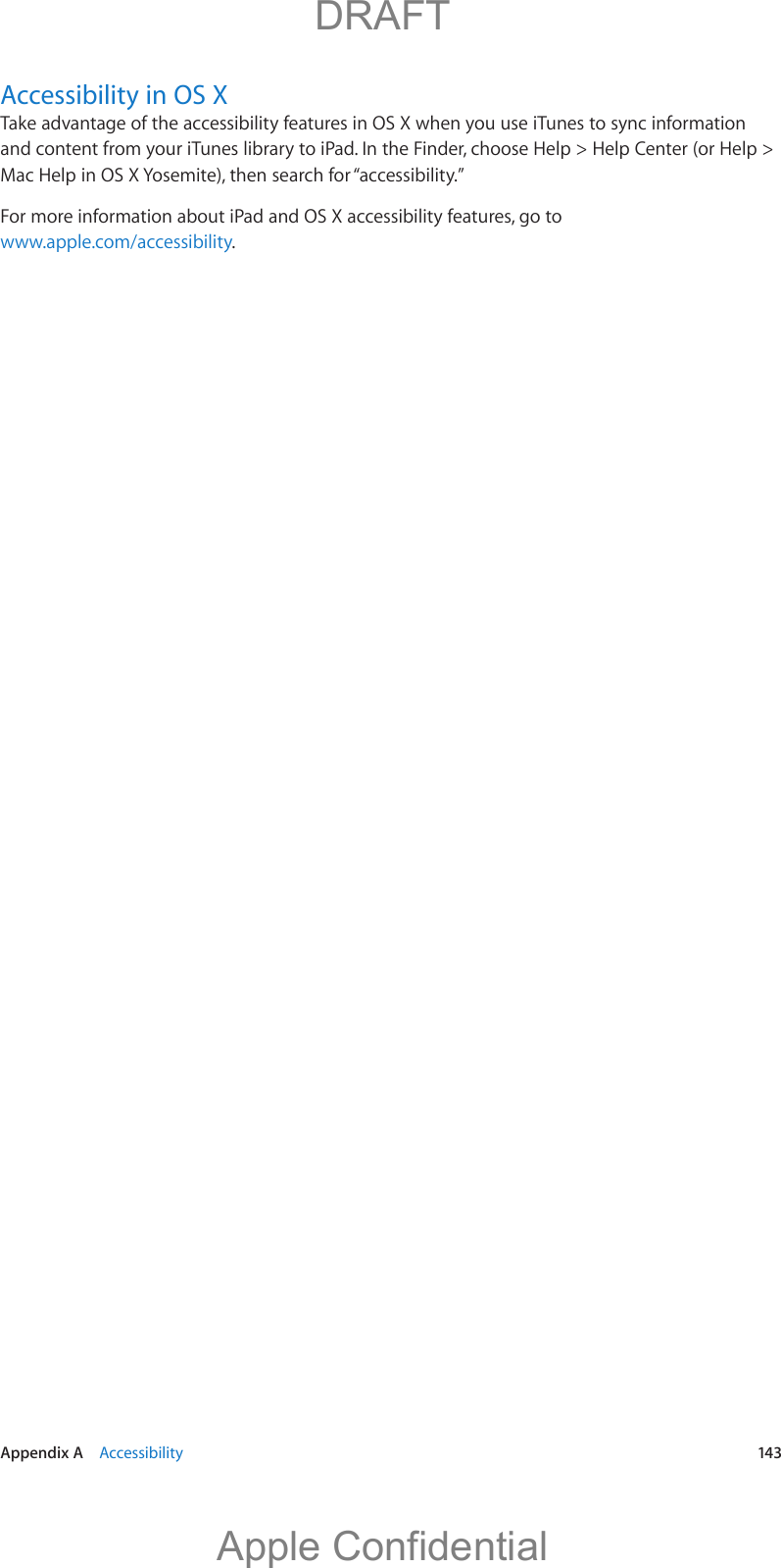  Appendix A    Accessibility  143Accessibility in OS XTake advantage of the accessibility features in OS X when you use iTunes to sync information and content from your iTunes library to iPad. In the Finder, choose Help &gt; Help Center (or Help &gt; Mac Help in OS X Yosemite), then search for “accessibility.”For more information about iPad and OS X accessibility features, go to www.apple.com/accessibility.          DRAFTApple Confidential