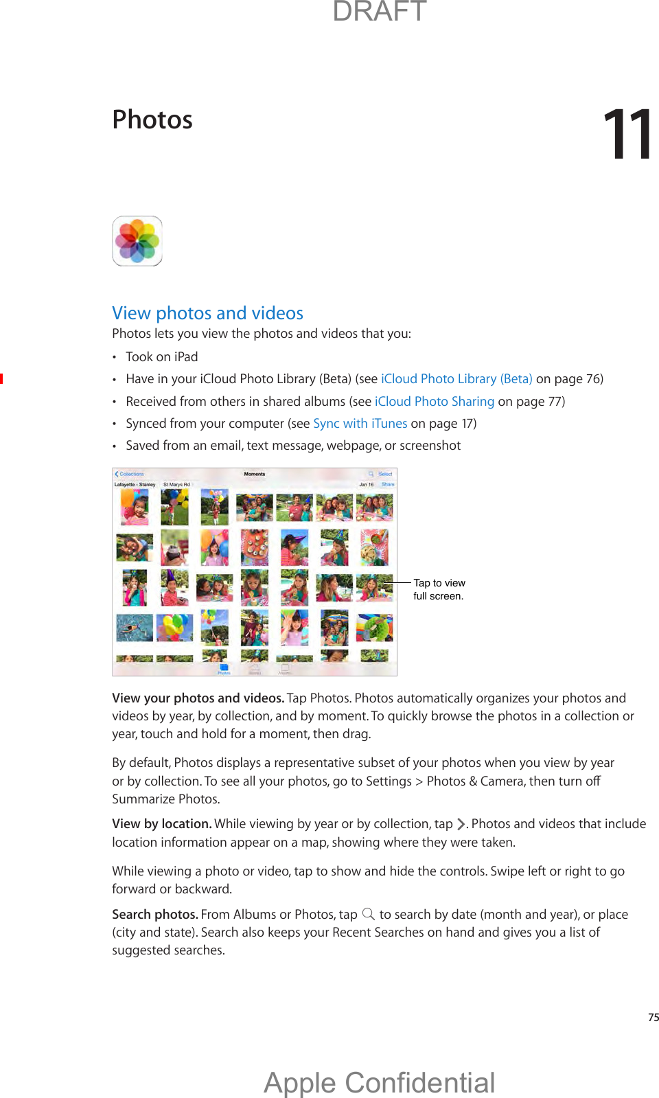 11   75View photos and videosPhotos lets you view the photos and videos that you: Took on iPad Have in your iCloud Photo Library (Beta) (see iCloud Photo Library (Beta) on page 76) Received from others in shared albums (see iCloud Photo Sharing on page 77) Synced from your computer (see Sync with iTunes on page 17) Saved from an email, text message, webpage, or screenshotTap to viewfull screen.Tap to viewfull screen.View your photos and videos. Tap Photos. Photos automatically organizes your photos and videos by year, by collection, and by moment. To quickly browse the photos in a collection or year, touch and hold for a moment, then drag.By default, Photos displays a representative subset of your photos when you view by year Summarize Photos.View by location. While viewing by year or by collection, tap  . Photos and videos that include location information appear on a map, showing where they were taken.While viewing a photo or video, tap to show and hide the controls. Swipe left or right to go forward or backward.Search photos. From Albums or Photos, tap   to search by date (month and year), or place (city and state). Search also keeps your Recent Searches on hand and gives you a list of suggested searches.Photos          DRAFTApple Confidential