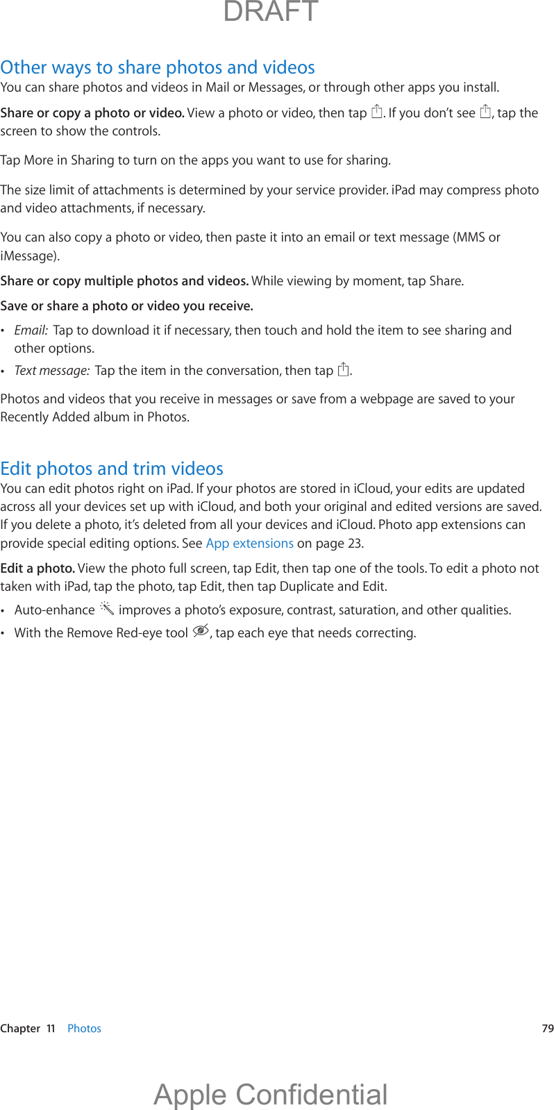   Chapter  11    Photos  79Other ways to share photos and videosYou can share photos and videos in Mail or Messages, or through other apps you install. Share or copy a photo or video. View a photo or video, then tap  . If you don’t see  , tap the screen to show the controls.Tap More in Sharing to turn on the apps you want to use for sharing. The size limit of attachments is determined by your service provider. iPad may compress photo and video attachments, if necessary.You can also copy a photo or video, then paste it into an email or text message (MMS or iMessage).Share or copy multiple photos and videos. While viewing by moment, tap Share. Save or share a photo or video you receive.  Email:  Tap to download it if necessary, then touch and hold the item to see sharing and other options. Text message:  Tap the item in the conversation, then tap  .Photos and videos that you receive in messages or save from a webpage are saved to your Recently Added album in Photos.Edit photos and trim videosYou can edit photos right on iPad. If your photos are stored in iCloud, your edits are updated across all your devices set up with iCloud, and both your original and edited versions are saved. If you delete a photo, it’s deleted from all your devices and iCloud. Photo app extensions can provide special editing options. See App extensions on page 23.Edit a photo. View the photo full screen, tap Edit, then tap one of the tools. To edit a photo not taken with iPad, tap the photo, tap Edit, then tap Duplicate and Edit. Auto-enhance   improves a photo’s exposure, contrast, saturation, and other qualities. With the Remove Red-eye tool  , tap each eye that needs correcting.          DRAFTApple Confidential