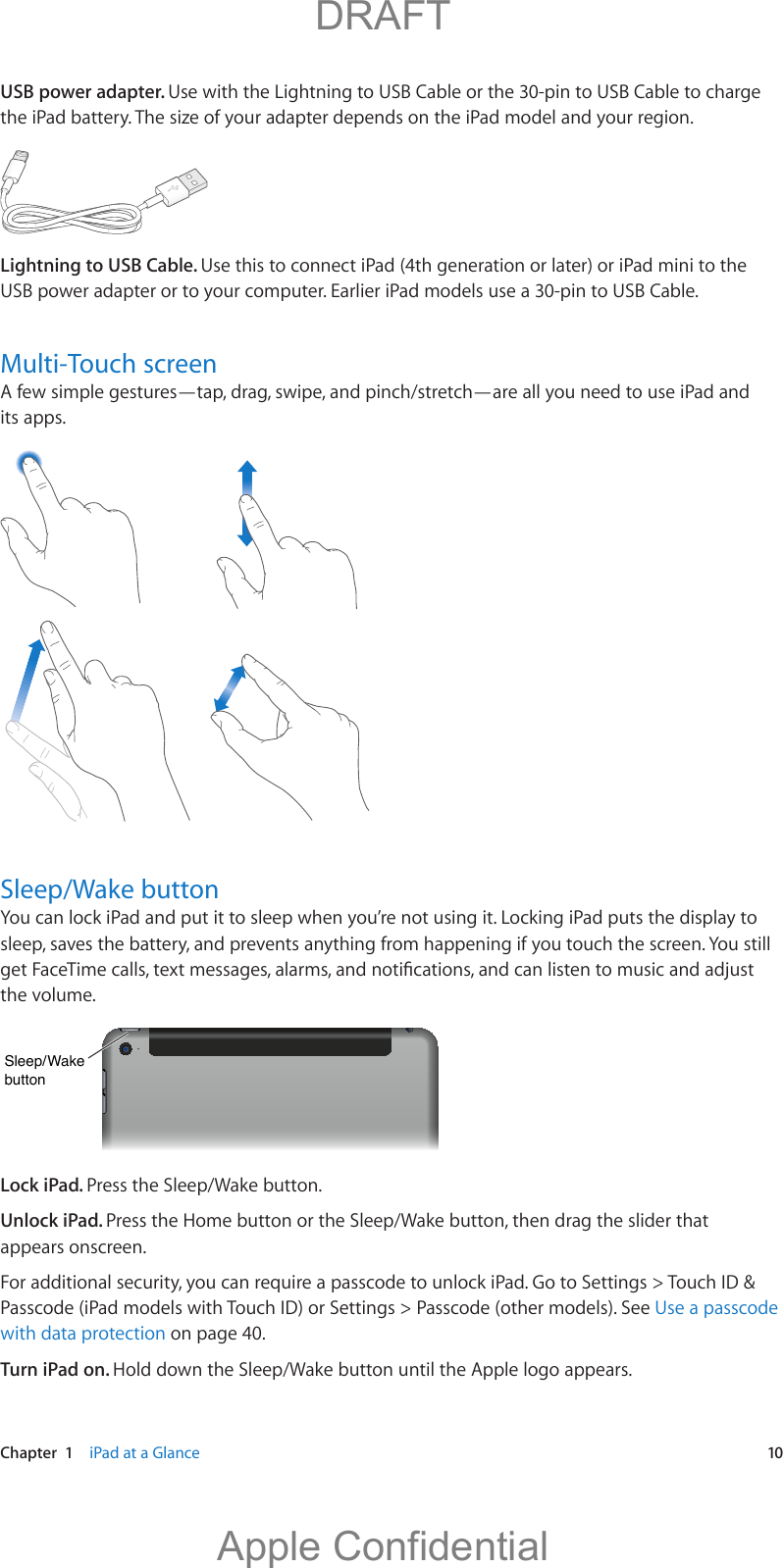   Chapter  1    iPad at a Glance  10USB power adapter. Use with the Lightning to USB Cable or the 30-pin to USB Cable to charge the iPad battery. The size of your adapter depends on the iPad model and your region.Lightning to USB Cable. Use this to connect iPad (4th generation or later) or iPad mini to the USB power adapter or to your computer. Earlier iPad models use a 30-pin to USB Cable.Multi-Touch screenA few simple gestures—tap, drag, swipe, and pinch/stretch—are all you need to use iPad and its apps.Sleep/Wake buttonYou can lock iPad and put it to sleep when you’re not using it. Locking iPad puts the display to sleep, saves the battery, and prevents anything from happening if you touch the screen. You still the volume.Sleep/WakebuttonSleep/WakebuttonLock iPad. Press the Sleep/Wake button.Unlock iPad. Press the Home button or the Sleep/Wake button, then drag the slider that appears onscreen.For additional security, you can require a passcode to unlock iPad. Go to Settings &gt; Touch ID &amp; Passcode (iPad models with Touch ID) or Settings &gt; Passcode (other models). See Use a passcode with data protection on page 40.Turn iPad on. Hold down the Sleep/Wake button until the Apple logo appears.          DRAFTApple Confidential
