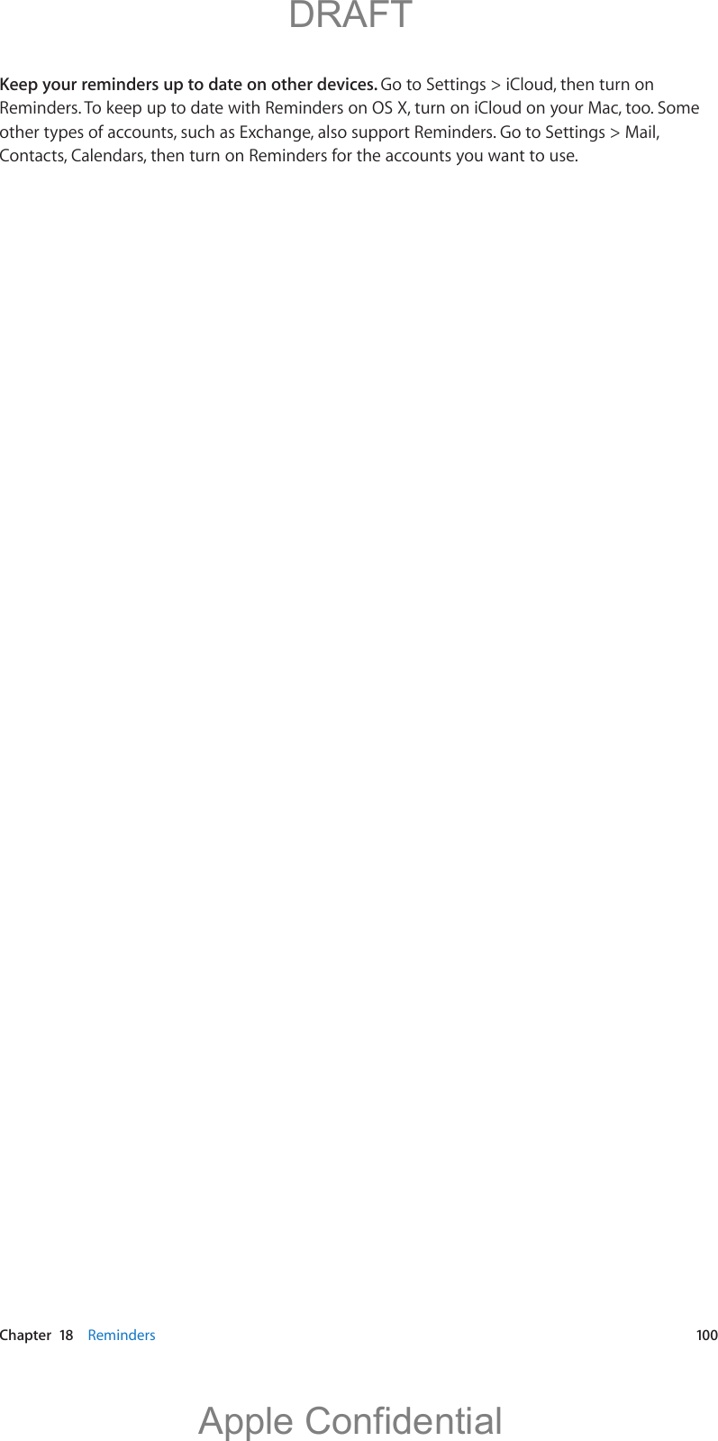   Chapter  18    Reminders  100Keep your reminders up to date on other devices. Go to Settings &gt; iCloud, then turn on Reminders. To keep up to date with Reminders on OS X, turn on iCloud on your Mac, too. Some other types of accounts, such as Exchange, also support Reminders. Go to Settings &gt; Mail, Contacts, Calendars, then turn on Reminders for the accounts you want to use.          DRAFTApple Confidential