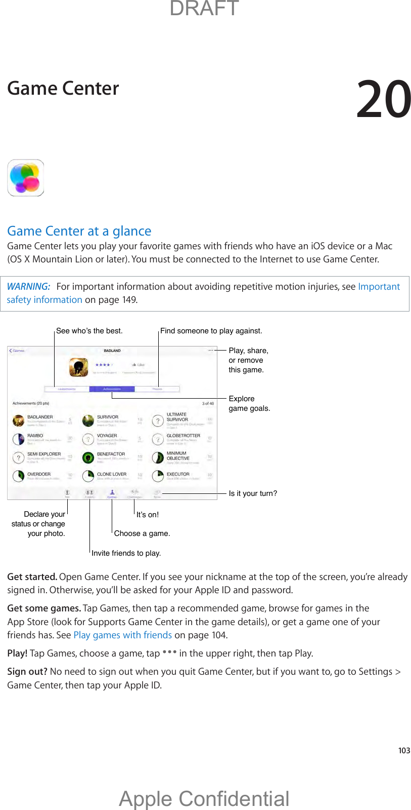 20   103Game Center at a glanceGame Center lets you play your favorite games with friends who have an iOS device or a Mac (OS X Mountain Lion or later). You must be connected to the Internet to use Game Center.WARNING:  Important safety information on page 149.Declare your status or change your photo.Declare your status or change your photo.Play, share, or remove this game.Play, share, or remove this game.Explore game goals.Explore game goals.Is it your turn?Is it your turn?Invite friends to play.Invite friends to play.Choose a game.Choose a game.Find someone to play against.Find someone to play against.Get started. Open Game Center. If you see your nickname at the top of the screen, you’re already signed in. Otherwise, you’ll be asked for your Apple ID and password.Get some games. Tap Games, then tap a recommended game, browse for games in the App Store (look for Supports Game Center in the game details), or get a game one of your friends has. See Play games with friends on page 104.Play! Tap Games, choose a game, tap   in the upper right, then tap Play.Sign out? No need to sign out when you quit Game Center, but if you want to, go to Settings &gt; Game Center, then tap your Apple ID.Game Center          DRAFTApple Confidential