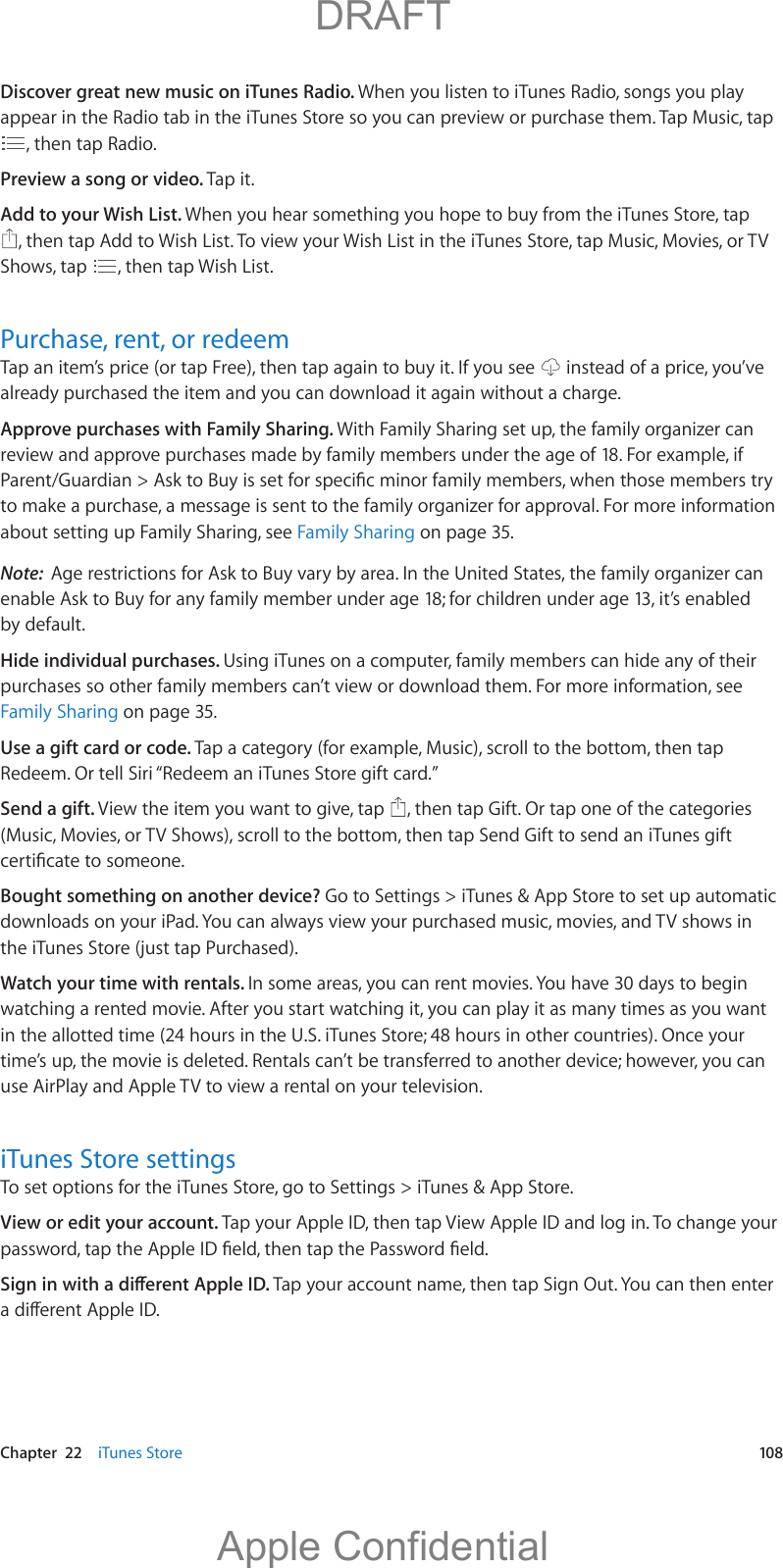   Chapter  22    iTunes Store  108Discover great new music on iTunes Radio. When you listen to iTunes Radio, songs you play appear in the Radio tab in the iTunes Store so you can preview or purchase them. Tap Music, tap , then tap Radio.Preview a song or video. Tap it.Add to your Wish List. When you hear something you hope to buy from the iTunes Store, tap , then tap Add to Wish List. To view your Wish List in the iTunes Store, tap Music, Movies, or TV Shows, tap  , then tap Wish List.Purchase, rent, or redeemTap an item’s price (or tap Free), then tap again to buy it. If you see   instead of a price, you’ve already purchased the item and you can download it again without a charge.Approve purchases with Family Sharing. With Family Sharing set up, the family organizer can review and approve purchases made by family members under the age of 18. For example, if to make a purchase, a message is sent to the family organizer for approval. For more information about setting up Family Sharing, see Family Sharing on page 35.Note:  Age restrictions for Ask to Buy vary by area. In the United States, the family organizer can enable Ask to Buy for any family member under age 18; for children under age 13, it’s enabled by default.Hide individual purchases. Using iTunes on a computer, family members can hide any of their purchases so other family members can’t view or download them. For more information, see Family Sharing on page 35.Use a gift card or code. Tap a category (for example, Music), scroll to the bottom, then tap Redeem. Or tell Siri “Redeem an iTunes Store gift card.” Send a gift. View the item you want to give, tap  , then tap Gift. Or tap one of the categories (Music, Movies, or TV Shows), scroll to the bottom, then tap Send Gift to send an iTunes gift Bought something on another device? Go to Settings &gt; iTunes &amp; App Store to set up automatic downloads on your iPad. You can always view your purchased music, movies, and TV shows in Watch your time with rentals. In some areas, you can rent movies. You have 30 days to begin watching a rented movie. After you start watching it, you can play it as many times as you want in the allotted time (24 hours in the U.S. iTunes Store; 48 hours in other countries). Once your time’s up, the movie is deleted. Rentals can’t be transferred to another device; however, you can use AirPlay and Apple TV to view a rental on your television.iTunes Store settingsTo set options for the iTunes Store, go to Settings &gt; iTunes &amp; App Store.View or edit your account. Tap your Apple ID, then tap View Apple ID and log in. To change your Tap your account name, then tap Sign Out. You can then enter           DRAFTApple Confidential