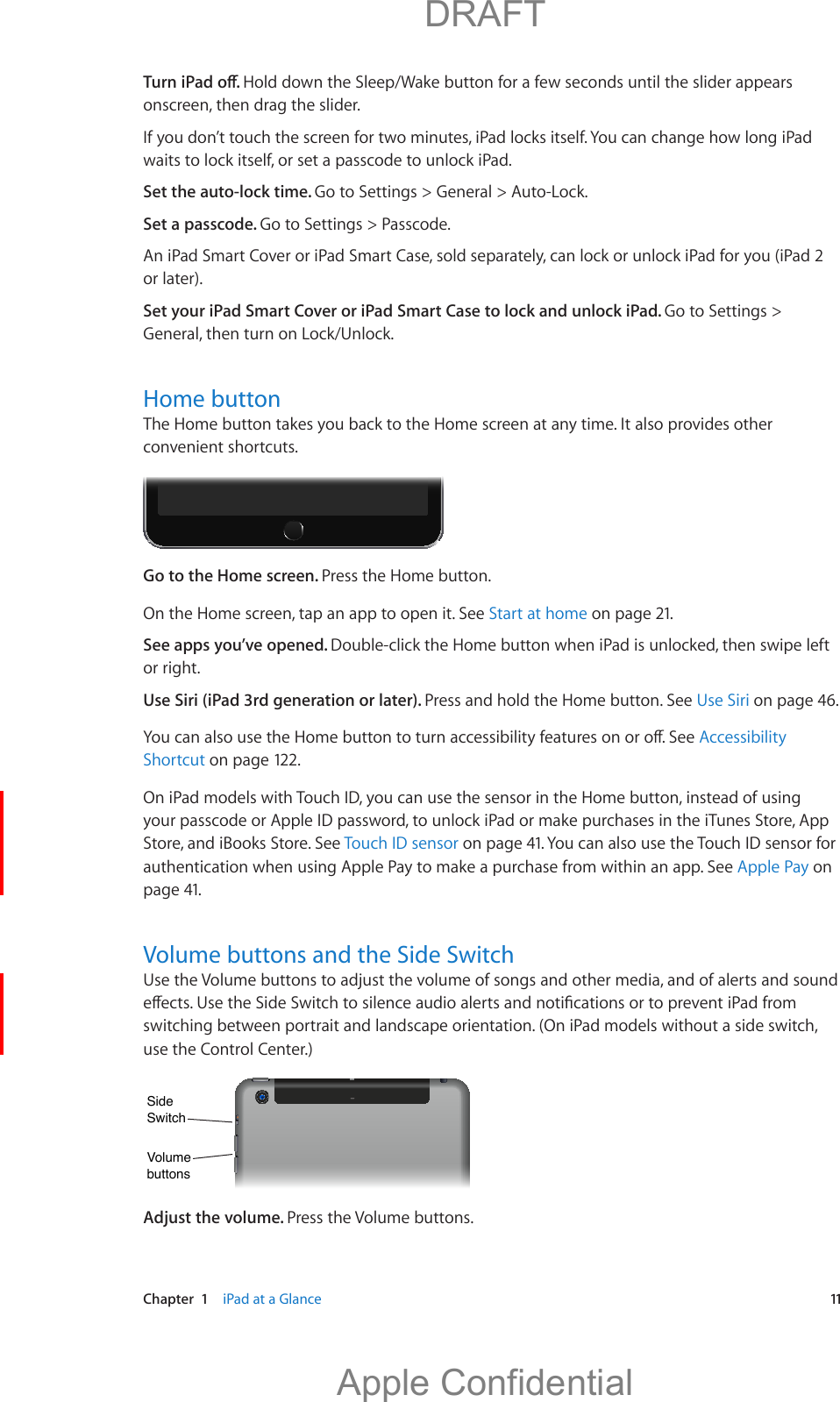   Chapter  1    iPad at a Glance  11Hold down the Sleep/Wake button for a few seconds until the slider appears onscreen, then drag the slider.If you don’t touch the screen for two minutes, iPad locks itself. You can change how long iPad waits to lock itself, or set a passcode to unlock iPad.Set the auto-lock time. Go to Settings &gt; General &gt; Auto-Lock.Set a passcode. Go to Settings &gt; Passcode.An iPad Smart Cover or iPad Smart Case, sold separately, can lock or unlock iPad for you (iPad 2 or later).Set your iPad Smart Cover or iPad Smart Case to lock and unlock iPad. Go to Settings &gt; General, then turn on Lock/Unlock.Home buttonThe Home button takes you back to the Home screen at any time. It also provides other convenient shortcuts.Go to the Home screen. Press the Home button.On the Home screen, tap an app to open it. See Start at home on page 21.See apps you’ve opened. Double-click the Home button when iPad is unlocked, then swipe left or right.Use Siri (iPad 3rd generation or later). Press and hold the Home button. See Use Siri on page 46.Accessibility Shortcut on page 122.On iPad models with Touch ID, you can use the sensor in the Home button, instead of using your passcode or Apple ID password, to unlock iPad or make purchases in the iTunes Store, App Store, and iBooks Store. See Touch ID sensor on page 41. You can also use the Touch ID sensor for authentication when using Apple Pay to make a purchase from within an app. See Apple Pay on page 41.Volume buttons and the Side Switchswitching between portrait and landscape orientation. (On iPad models without a side switch, use the Control Center.) VolumebuttonsVolumebuttonsSideSwitchSideSwitchAdjust the volume. Press the Volume buttons.          DRAFTApple Confidential