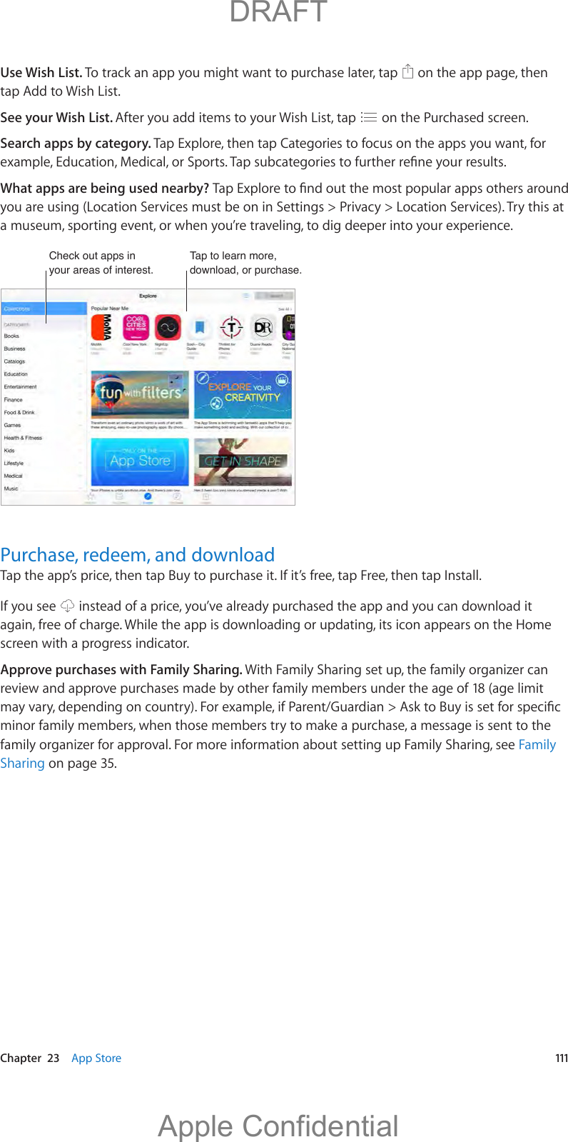   Chapter  23    App Store  111Use Wish List. To track an app you might want to purchase later, tap   on the app page, then tap Add to Wish List. See your Wish List. After you add items to your Wish List, tap   on the Purchased screen.Search apps by category. Tap Explore, then tap Categories to focus on the apps you want, for What apps are being used nearby? you are using (Location Services must be on in Settings &gt; Privacy &gt; Location Services). Try this at a museum, sporting event, or when you’re traveling, to dig deeper into your experience. Tap to learn more, download, or purchase.Tap to learn more, download, or purchase.Check out apps in your areas of interest.Check out apps in your areas of interest.Purchase, redeem, and downloadTap the app’s price, then tap Buy to purchase it. If it’s free, tap Free, then tap Install.If you see   instead of a price, you’ve already purchased the app and you can download it again, free of charge. While the app is downloading or updating, its icon appears on the Home screen with a progress indicator.Approve purchases with Family Sharing. With Family Sharing set up, the family organizer can review and approve purchases made by other family members under the age of 18 (age limit minor family members, when those members try to make a purchase, a message is sent to the family organizer for approval. For more information about setting up Family Sharing, see Family Sharing on page 35.          DRAFTApple Confidential