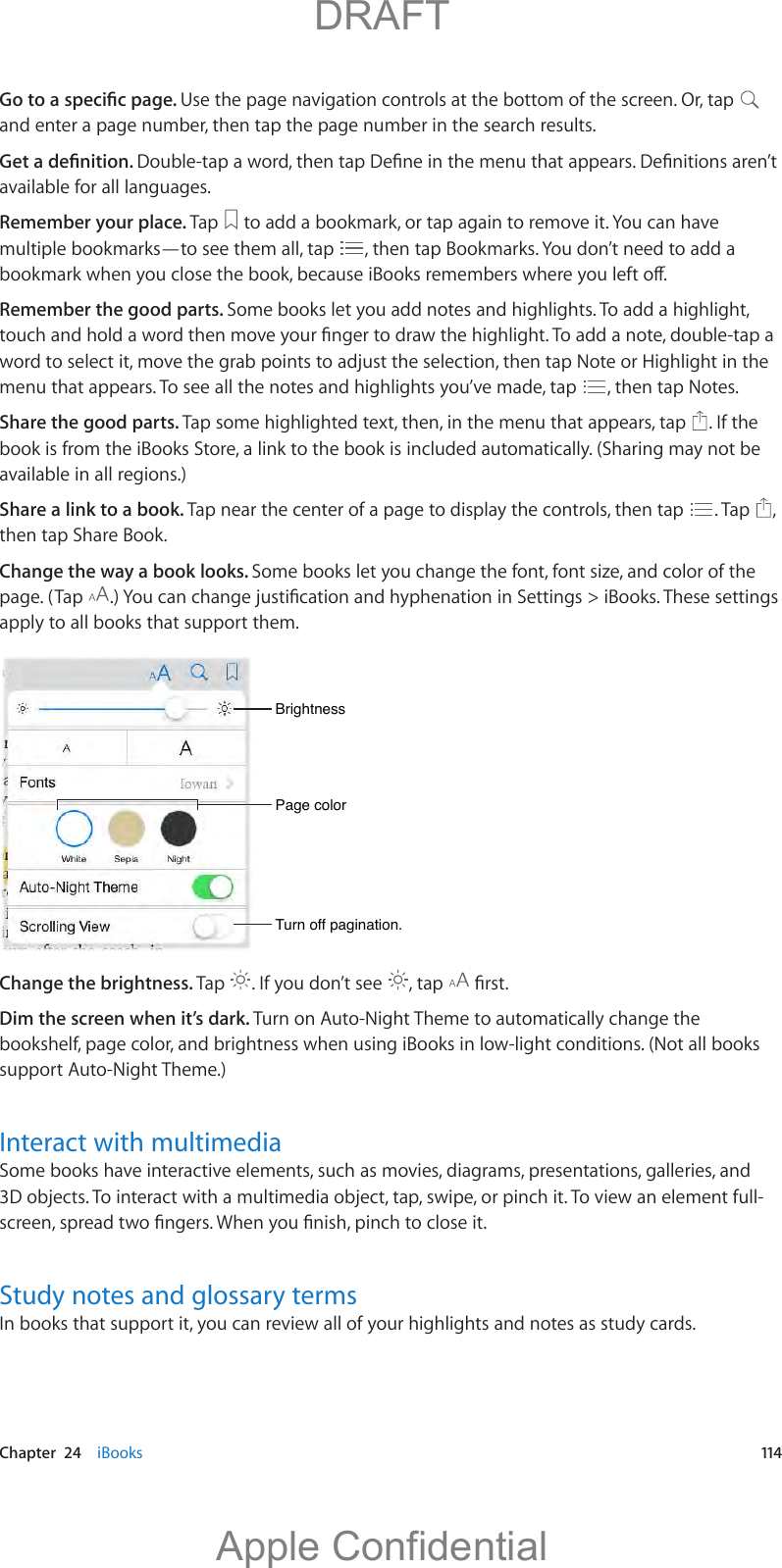   Chapter  24    iBooks  114Use the page navigation controls at the bottom of the screen. Or, tap   and enter a page number, then tap the page number in the search results.available for all languages.Remember your place. Tap   to add a bookmark, or tap again to remove it. You can have multiple bookmarks—to see them all, tap  , then tap Bookmarks. You don’t need to add a Remember the good parts. Some books let you add notes and highlights. To add a highlight, menu that appears. To see all the notes and highlights you’ve made, tap  , then tap Notes.Share the good parts. Tap some highlighted text, then, in the menu that appears, tap  . If the book is from the iBooks Store, a link to the book is included automatically. (Sharing may not be available in all regions.)Share a link to a book. Tap near the center of a page to display the controls, then tap  . Tap  , then tap Share Book.Change the way a book looks. Some books let you change the font, font size, and color of the page. (Tap  apply to all books that support them.Page colorPage colorBrightnessBrightnessTurn off pagination.Turn off pagination.Change the brightness. Tap  . If you don’t see  , tap  Dim the screen when it’s dark. Turn on Auto-Night Theme to automatically change the bookshelf, page color, and brightness when using iBooks in low-light conditions. (Not all books support Auto-Night Theme.)Interact with multimediaSome books have interactive elements, such as movies, diagrams, presentations, galleries, and Study notes and glossary termsIn books that support it, you can review all of your highlights and notes as study cards.          DRAFTApple Confidential