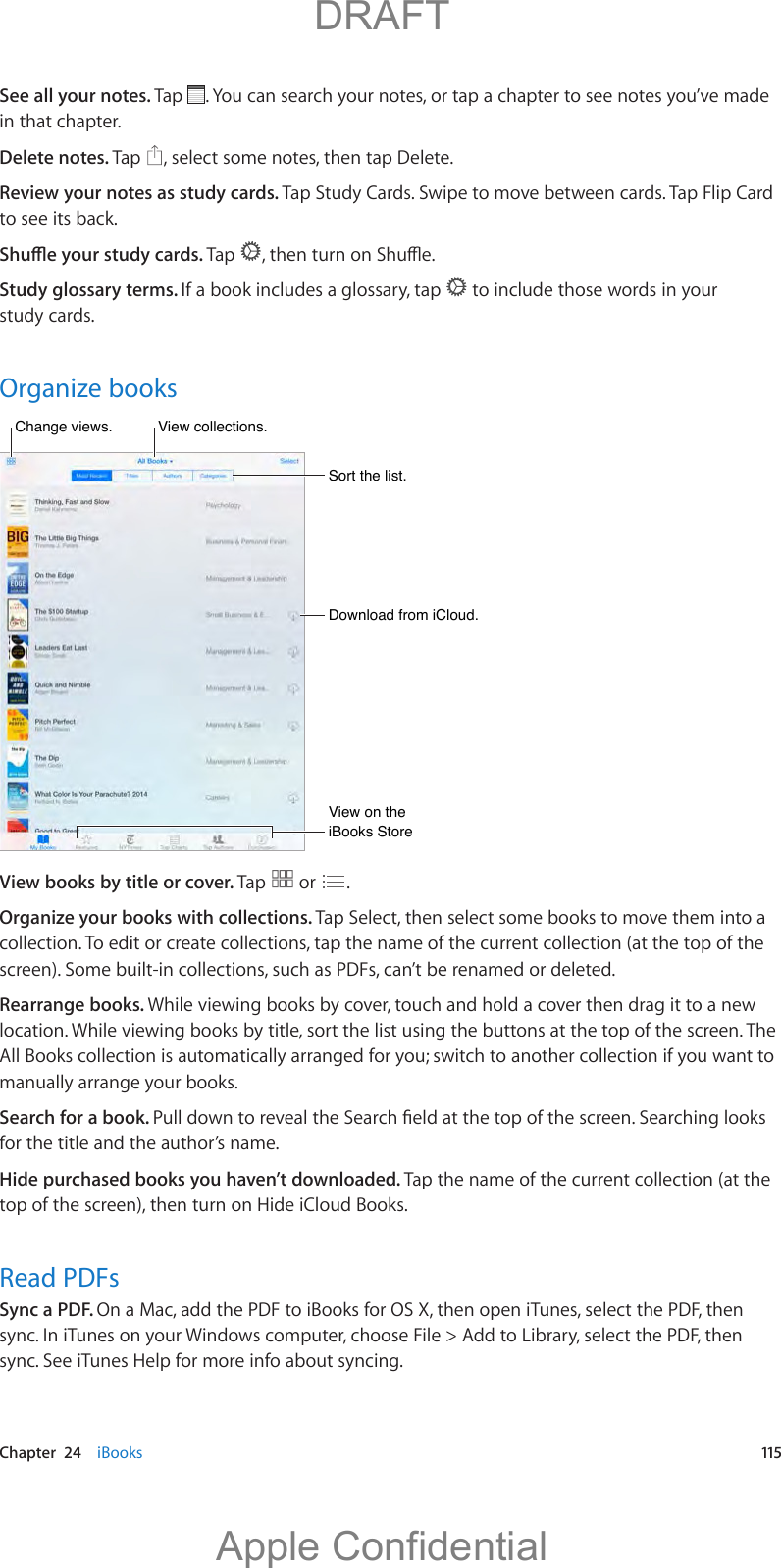   Chapter  24    iBooks  115See all your notes. Tap  . You can search your notes, or tap a chapter to see notes you’ve made in that chapter.Delete notes. Tap  , select some notes, then tap Delete. Review your notes as study cards. Tap Study Cards. Swipe to move between cards. Tap Flip Card to see its back.Tap  Study glossary terms. If a book includes a glossary, tap   to include those words in your study cards.Organize booksSort the list.Sort the list.View collections.View collections.Download from iCloud.Download from iCloud.Change views.Change views.View on the iBooks StoreView on the iBooks StoreView books by title or cover. Tap   or  .Organize your books with collections. Tap Select, then select some books to move them into a collection. To edit or create collections, tap the name of the current collection (at the top of the screen). Some built-in collections, such as PDFs, can’t be renamed or deleted.Rearrange books. While viewing books by cover, touch and hold a cover then drag it to a new location. While viewing books by title, sort the list using the buttons at the top of the screen. The All Books collection is automatically arranged for you; switch to another collection if you want to manually arrange your books.Search for a book. for the title and the author’s name. Hide purchased books you haven’t downloaded. Tap the name of the current collection (at the top of the screen), then turn on Hide iCloud Books.Read PDFsSync a PDF. On a Mac, add the PDF to iBooks for OS X, then open iTunes, select the PDF, then sync. In iTunes on your Windows computer, choose File &gt; Add to Library, select the PDF, then sync. See iTunes Help for more info about syncing.          DRAFTApple Confidential