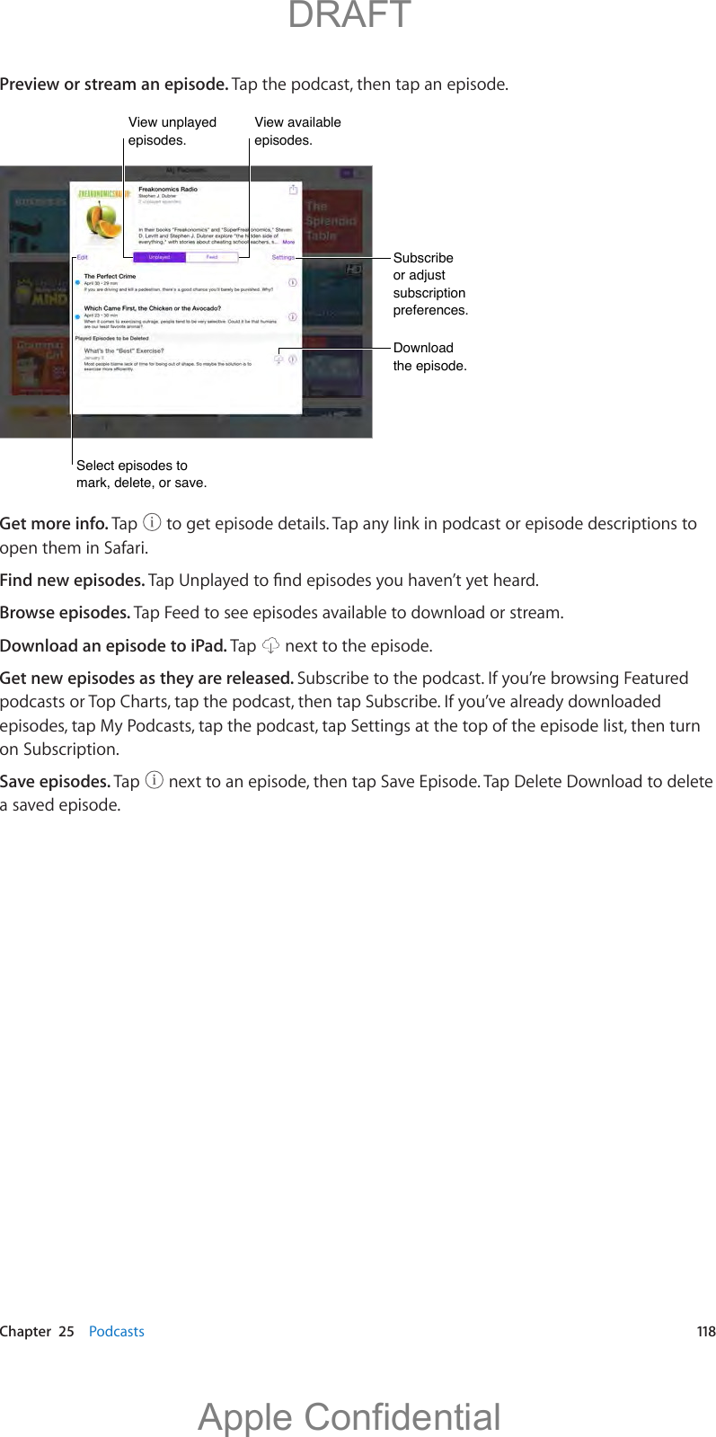   Chapter  25    Podcasts  118Preview or stream an episode. Tap the podcast, then tap an episode.Subscribe or adjust subscription preferences.Subscribe or adjust subscription preferences.Download the episode.Download the episode.Select episodes to mark, delete, or save.Select episodes to mark, delete, or save.View unplayed episodes.View unplayed episodes.View available episodes.View available episodes.Get more info. Tap   to get episode details. Tap any link in podcast or episode descriptions to open them in Safari.Find new episodes. Browse episodes. Tap Feed to see episodes available to download or stream.Download an episode to iPad. Tap   next to the episode.Get new episodes as they are released. Subscribe to the podcast. If you’re browsing Featured podcasts or Top Charts, tap the podcast, then tap Subscribe. If you’ve already downloaded episodes, tap My Podcasts, tap the podcast, tap Settings at the top of the episode list, then turn on Subscription.Save episodes. Tap   next to an episode, then tap Save Episode. Tap Delete Download to delete a saved episode.          DRAFTApple Confidential