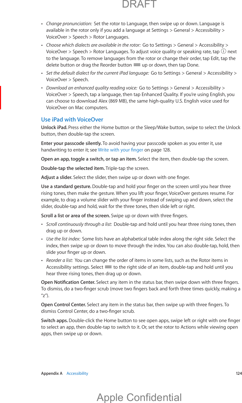   Appendix A    Accessibility  124 Change pronunciation:  Set the rotor to Language, then swipe up or down. Language is available in the rotor only if you add a language at Settings &gt; General &gt; Accessibility &gt; VoiceOver &gt; Speech &gt; Rotor Languages. Choose which dialects are available in the rotor:  Go to Settings &gt; General &gt; Accessibility &gt;   next to the language. To remove languages from the rotor or change their order, tap Edit, tap the delete button or drag the Reorder button   up or down, then tap Done. Set the default dialect for the current iPad language:  Go to Settings &gt; General &gt; Accessibility &gt; VoiceOver &gt; Speech. Download an enhanced quality reading voice:  Go to Settings &gt; General &gt; Accessibility &gt; VoiceOver &gt; Speech, tap a language, then tap Enhanced Quality. If you’re using English, you can choose to download Alex (869 MB), the same high-quality U.S. English voice used for VoiceOver on Mac computers.Use iPad with VoiceOverUnlock iPad. Press either the Home button or the Sleep/Wake button, swipe to select the Unlock button, then double-tap the screen.Enter your passcode silently. To avoid having your passcode spoken as you enter it, use handwriting to enter it; see  on page 128.Open an app, toggle a switch, or tap an item. Select the item, then double-tap the screen.Double-tap the selected item. Triple-tap the screen.Adjust a slider. Use a standard gesture. slider, double-tap and hold, wait for the three tones, then slide left or right.Scroll a list or area of the screen.  Scroll continuously through a list:  Double-tap and hold until you hear three rising tones, then drag up or down. Use the list index:  Some lists have an alphabetical table index along the right side. Select the index, then swipe up or down to move through the index. You can also double-tap, hold, then  Reorder a list:  You can change the order of items in some lists, such as the Rotor items in Accessibility settings. Select   to the right side of an item, double-tap and hold until you hear three rising tones, then drag up or down.“z”).Open Control Center. Switch apps. to select an app, then double-tap to switch to it. Or, set the rotor to Actions while viewing open apps, then swipe up or down.          DRAFTApple Confidential
