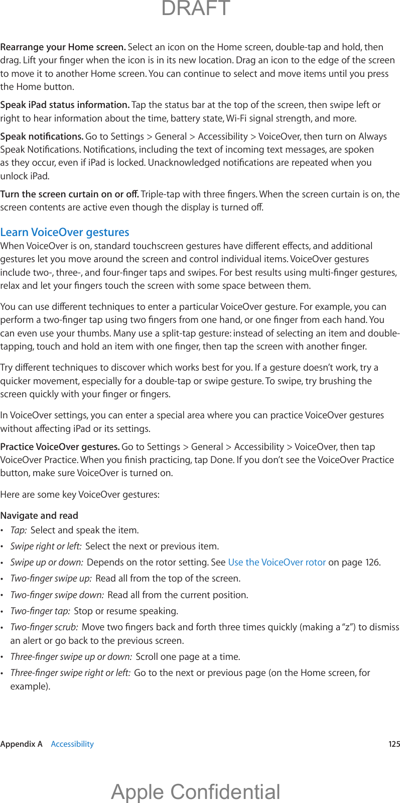   Appendix A    Accessibility  125Rearrange your Home screen. Select an icon on the Home screen, double-tap and hold, then to move it to another Home screen. You can continue to select and move items until you press the Home button.Speak iPad status information. Tap the status bar at the top of the screen, then swipe left or right to hear information about the time, battery state, Wi-Fi signal strength, and more.Go to Settings &gt; General &gt; Accessibility &gt; VoiceOver, then turn on Always unlock iPad.Learn VoiceOver gesturesgestures let you move around the screen and control individual items. VoiceOver gestures can even use your thumbs. Many use a split-tap gesture: instead of selecting an item and double-quicker movement, especially for a double-tap or swipe gesture. To swipe, try brushing the In VoiceOver settings, you can enter a special area where you can practice VoiceOver gestures Practice VoiceOver gestures. Go to Settings &gt; General &gt; Accessibility &gt; VoiceOver, then tap button, make sure VoiceOver is turned on.Here are some key VoiceOver gestures:Navigate and read Tap:  Select and speak the item. Swipe right or left:  Select the next or previous item. Swipe up or down:  Depends on the rotor setting. See Use the VoiceOver rotor on page 126. Read all from the top of the screen. Read all from the current position. Stop or resume speaking. an alert or go back to the previous screen. Scroll one page at a time. Go to the next or previous page (on the Home screen, for example).          DRAFTApple Confidential